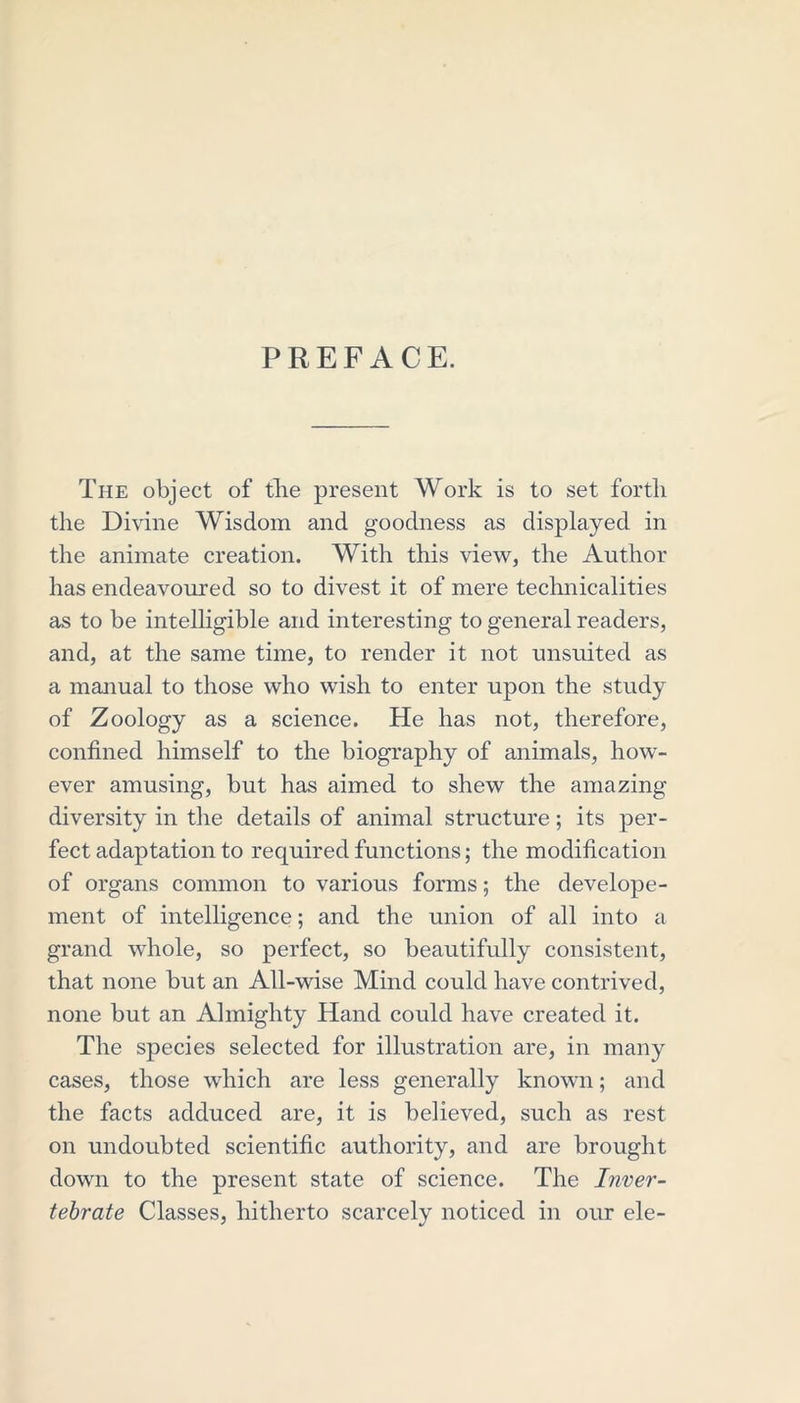 PREFACE. The object of the present Work is to set forth the Divine Wisdom and goodness as displayed in the animate creation. With this view, the Author has endeavoured so to divest it of mere technicalities as to be intelligible and interesting to general readers, and, at the same time, to render it not unsuited as a manual to those who wish to enter upon the study of Zoology as a science. He has not, therefore, confined himself to the biography of animals, how- ever amusing, but has aimed to shew the amazing diversity in the details of animal structure; its per- fect adaptation to required functions; the modification of organs common to various forms; the develope- ment of intelligence; and the union of all into a grand whole, so perfect, so beautifully consistent, that none but an All-wise Mind could have contrived, none but an Almighty Hand could have created it. The species selected for illustration are, in many cases, those which are less generally known; and the facts adduced are, it is believed, such as rest on undoubted scientific authority, and are brought down to the present state of science. The Inver- tebrate Classes, hitherto scarcely noticed in our ele-