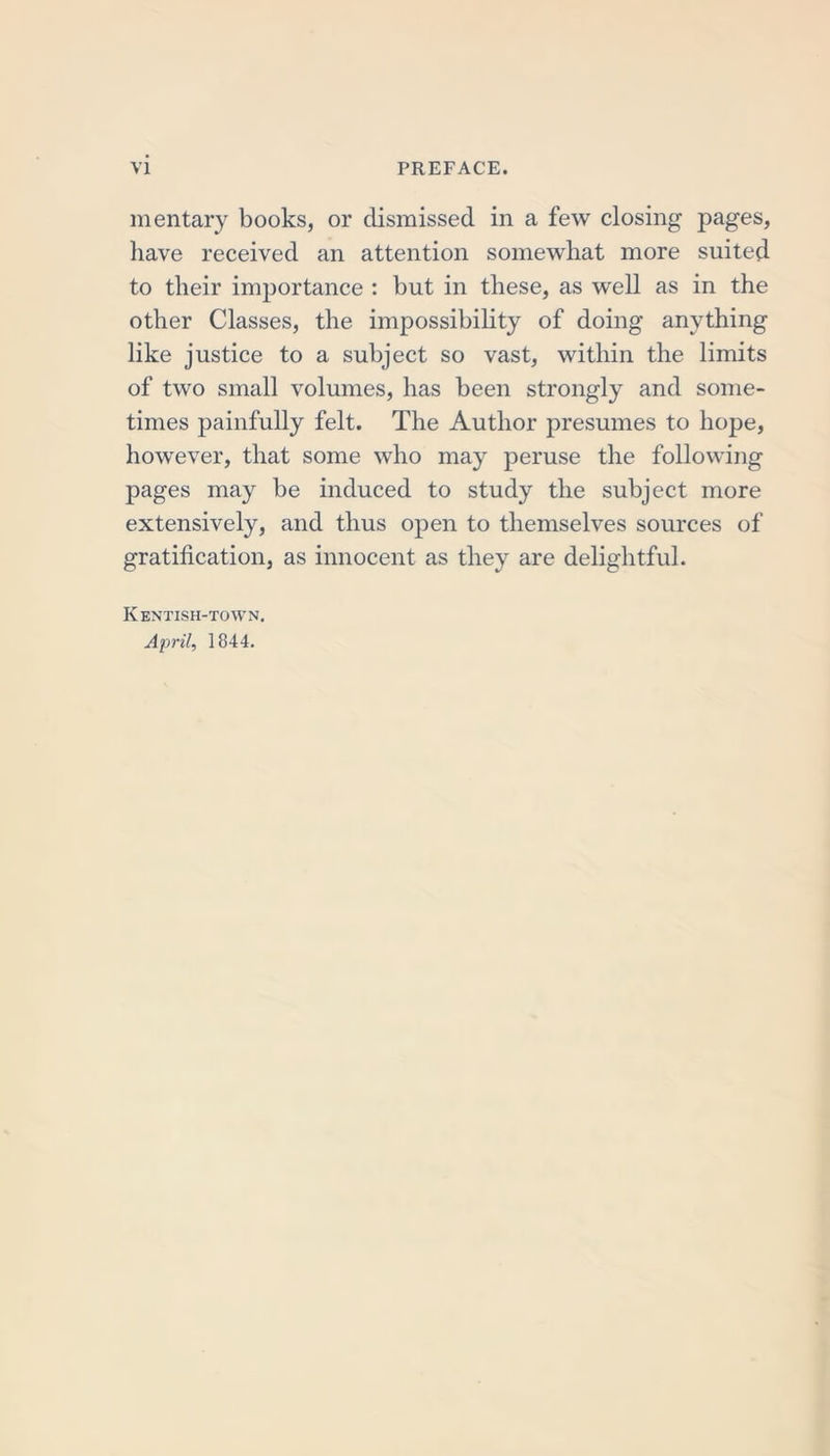mentary books, or dismissed in a few closing pages, have received an attention somewhat more suited to their importance : but in these, as well as in the other Classes, the impossibility of doing anything like justice to a subject so vast, within the limits of two small volumes, has been strongly and some- times painfully felt. The Author presumes to hope, however, that some who may peruse the following pages may be induced to study the subject more extensively, and thus open to themselves sources of gratification, as innocent as they are delightful. Kentish-town. April, 1844.
