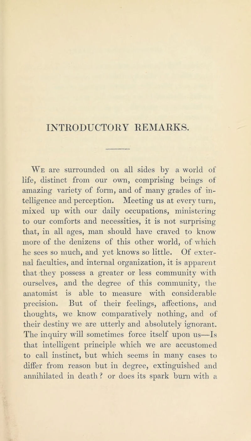 INTRODUCTORY REMARKS. We are surrounded on all sides by a world of life, distinct from our own, comprising beings of amazing variety of form, and of many grades of in- telligence and perception. Meeting us at every turn, mixed up with our daily occupations, ministering to our comforts and necessities, it is not surprising that, in all ages, man should have craved to know more of the denizens of this other world, of which he sees so much, and yet knows so little. Of exter- nal faculties, and internal organization, it is apparent that they possess a greater or less community with ourselves, and the degree of this community, the anatomist is able to measure with considerable precision. But of their feelings, affections, and thoughts, we know comparatively nothing, and of their destiny we are utterly and absolutely ignorant. The inquiry will sometimes force itself upon us—Is that intelligent principle which we are accustomed to call instinct, but which seems in many cases to differ from reason but in degree, extinguished and annihilated in death ? or does its spark burn with a