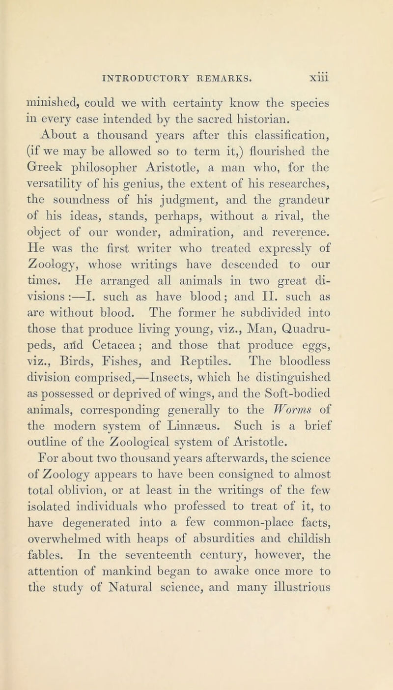 minished, could we with certainty know the species in every case intended by the sacred historian. About a thousand years after this classification, (if we may be allowed so to term it,) flourished the Greek philosopher Aristotle, a man who, for the versatility of his genius, the extent of his researches, the soundness of his judgment, and the grandeur of his ideas, stands, perhaps, without a rival, the object of our wonder, admiration, and reverence. He was the first writer who treated expressly of Zoology, whose writings have descended to our times. He arranged all animals in two great di- visions :—I. such as have blood; and II. such as are without blood. The former he subdivided into those that produce living young, viz., Man, Quadru- peds, aild Cetacea; and those that produce eggs, viz., Birds, Fishes, and Reptiles. The bloodless division comprised,—Insects, which he distinguished as possessed or deprived of wings, and the Soft-bodied animals, corresponding generally to the Worms of the modern system of Linnaeus. Such is a brief outline of the Zoological system of Aristotle. For about two thousand years afterwards, the science of Zoology appears to have been consigned to almost total oblivion, or at least in the writings of the few isolated individuals who professed to treat of it, to have degenerated into a few common-place facts, overwhelmed with heaps of absurdities and childish fables. In the seventeenth century, however, the attention of mankind began to awake once more to the study of Natural science, and many illustrious