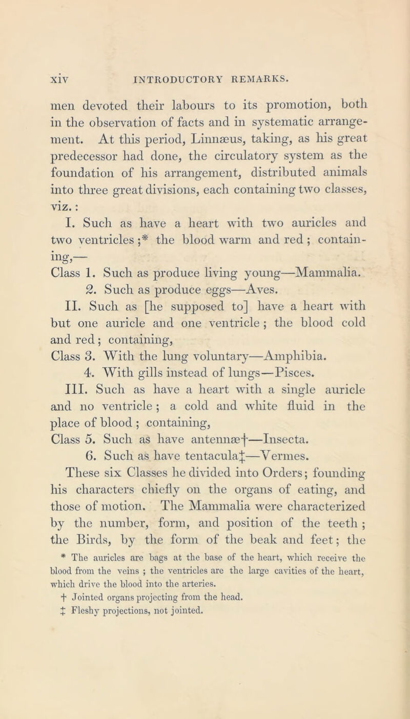 men devoted their labours to its promotion, both in the observation of facts and in systematic arrange- ment. At this period, Linnaeus, taking, as his great predecessor had done, the circulatory system as the foundation of his arrangement, distributed animals into three great divisions, each containing two classes, viz.: I. Such as have a heart with two auricles and two ventricles ;* the blood warm and red ; contain- ing— Class 1. Such as produce living young—Mammalia. 2. Such as produce eggs—Aves. II. Such as [he supposed to] have a heart with but one auricle and one ventricle ; the blood cold and red; containing, Class 3. With the lung voluntary—Amphibia. 4. With gills instead of lungs—Pisces. III. Such as have a heart with a single auricle and no ventricle ; a cold and white fluid in the place of blood ; containing, Class 5. Such as have antennaef—Insecta. 6. Such as have tentacular—Vermes. These six Classes he divided into Orders; founding his characters chiefly on the organs of eating, and those of motion. The Mammalia were characterized by the number, form, and position of the teeth ; the Birds, by the form of the beak and feet; the * The auricles are bags at the base of the heart, which receive the blood from the veins ; the ventricles are the large cavities of the heart, which drive the blood into the arteries. f Jointed organs projecting from the head. X Fleshy projections, not jointed.