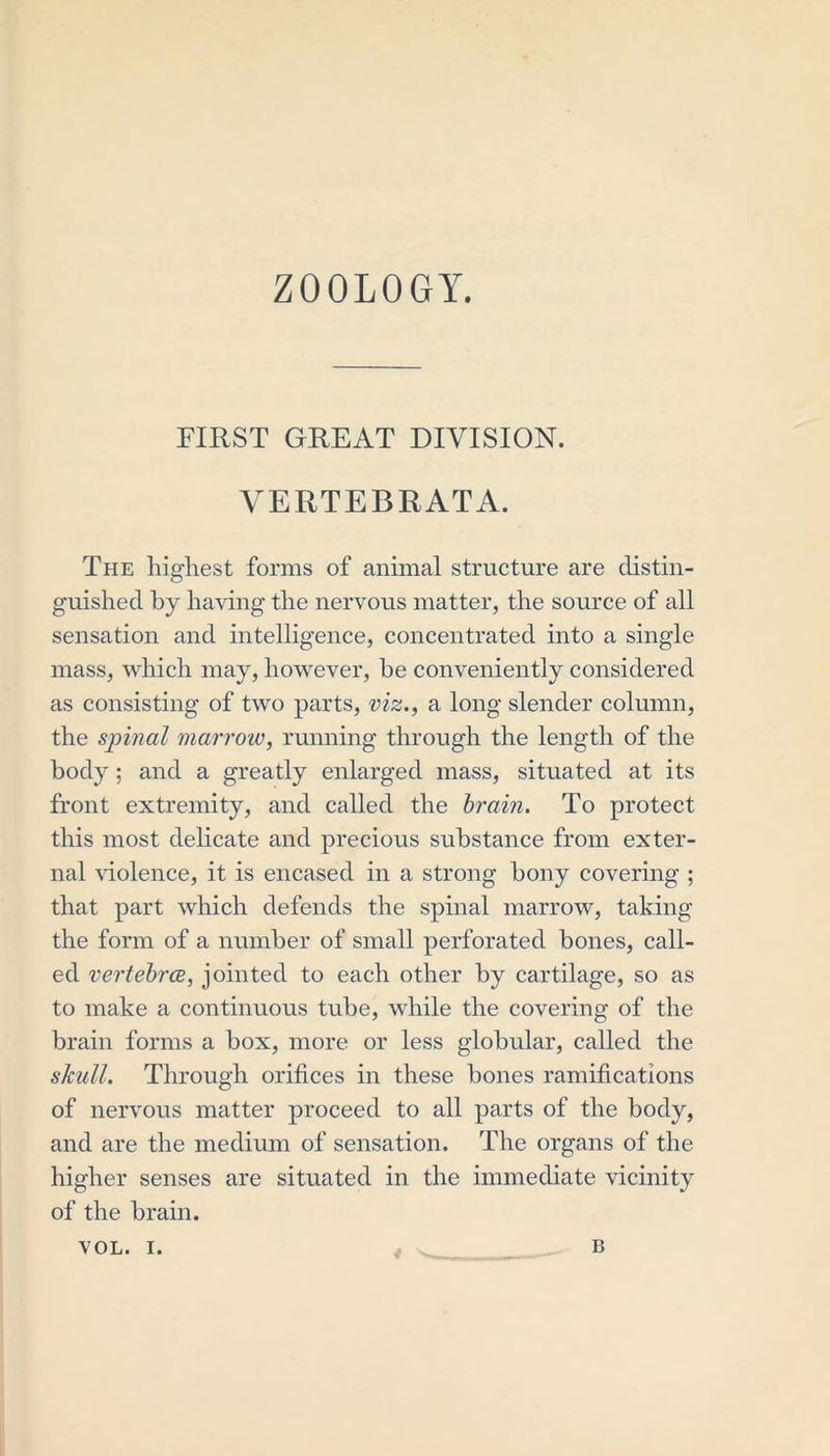 ZOOLOGY. FIRST GREAT DIVISION. VERTEBRATA. The highest forms of animal structure are distin- guished by having the nervous matter, the source of all sensation and intelligence, concentrated into a single mass, which may, however, he conveniently considered as consisting of two parts, viz., a long slender column, the spinal marrow, running through the length of the body; and a greatly enlarged mass, situated at its front extremity, and called the brain. To protect this most delicate and precious substance from exter- nal violence, it is encased in a strong bony covering ; that part which defends the spinal marrow, taking the form of a number of small perforated bones, call- ed vertebrce, jointed to each other by cartilage, so as to make a continuous tube, while the covering of the brain forms a box, more or less globular, called the skull. Through orifices in these bones ramifications of nervous matter proceed to all parts of the body, and are the medium of sensation. The organs of the higher senses are situated in the immediate vicinity of the brain.