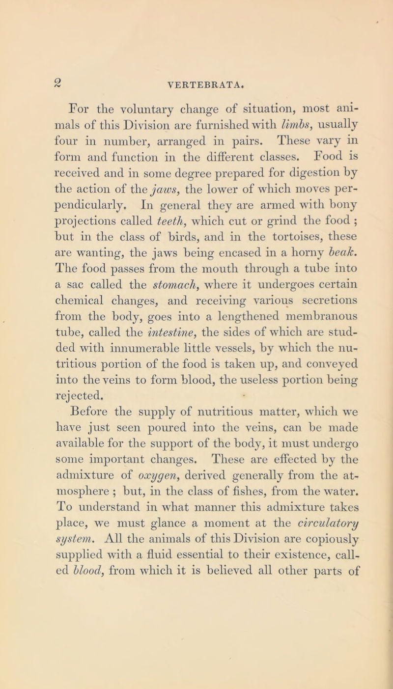 For the voluntary change of situation, most ani- mals of this Division are furnished with limbs, usually four in number, arranged in pairs. These vary in form and function in the different classes. Food is received and in some degree prepared for digestion by the action of the jaws, the lower of which moves per- pendicularly. In general they are armed with bony projections called teeth, which cut or grind the food ; but in the class of birds, and in the tortoises, these are wanting, the jaws being encased in a horny beak. The food passes from the mouth through a tube into a sac called the stomach, where it undergoes certain chemical changes, and receiving various secretions from the body, goes into a lengthened membranous tube, called the intestine, the sides of which are stud- ded with innumerable little vessels, by which the nu- tritious portion of the food is taken up, and conveyed into the veins to form blood, the useless portion being rejected. Before the supply of nutritious matter, which we have just seen poured into the veins, can be made available for the support of the body, it must undergo some important changes. These are effected by the admixture of oxygen, derived generally from the at- mosphere ; but, in the class of fishes, from the water. To understand in what manner this admixture takes place, we must glance a moment at the circulatory system. All the animals of this Division are copiously supplied with a fluid essential to their existence, call- ed blood, from which it is believed all other parts of