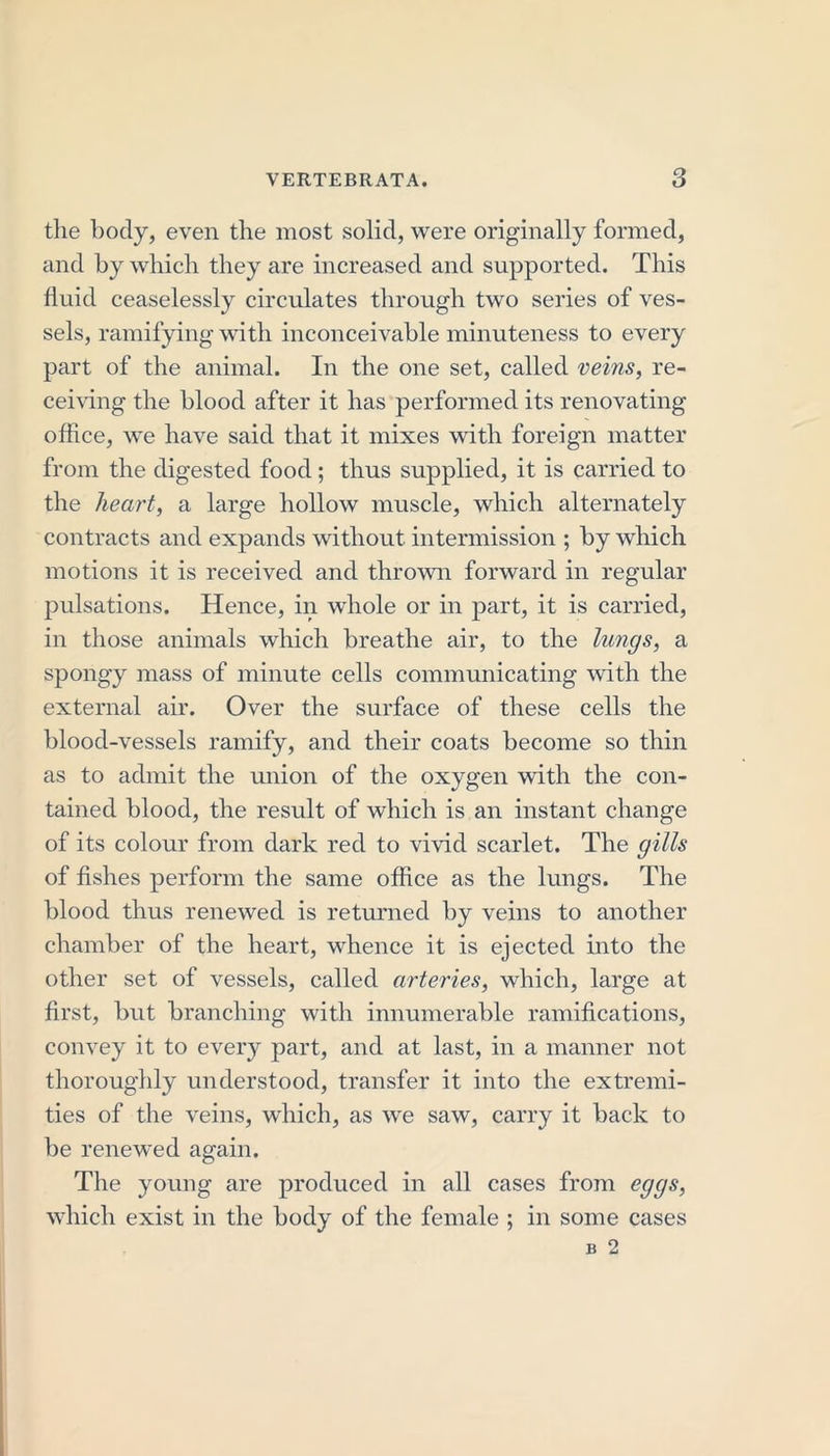 the body, even the most solid, were originally formed, and by which they are increased and supported. This fluid ceaselessly circulates through two series of ves- sels, ramifying with inconceivable minuteness to every part of the animal. In the one set, called veins, re- ceiving the blood after it has performed its renovating office, we have said that it mixes with foreign matter from the digested food ; thus supplied, it is carried to the heart, a large hollow muscle, which alternately contracts and expands without intermission ; by which motions it is received and thrown forward in regular pulsations. Hence, in whole or in part, it is carried, in those animals which breathe air, to the lungs, a spongy mass of minute cells communicating with the external air. Over the surface of these cells the blood-vessels ramify, and their coats become so thin as to admit the union of the oxygen with the con- tained blood, the result of which is an instant change of its colour from dark red to vivid scarlet. The gills of fishes perform the same office as the lungs. The blood thus renewed is returned by veins to another chamber of the heart, whence it is ejected into the other set of vessels, called arteries, which, large at first, but branching with innumerable ramifications, convey it to every part, and at last, in a manner not thoroughly understood, transfer it into the extremi- ties of the veins, which, as we saw, carry it back to be renewed again. The young are produced in all cases from eggs, which exist in the body of the female ; in some cases