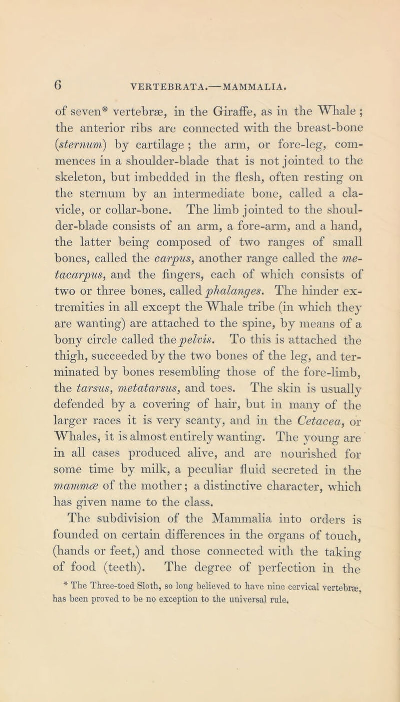 of seven* vertebrae, in the Giraffe, as in the Whale ; the anterior ribs are connected with the breast-bone {sternum) by cartilage ; the arm, or fore-leg, com- mences in a shoulder-blade that is not jointed to the skeleton, but imbedded in the flesh, often resting on the sternum by an intermediate bone, called a cla- vicle, or collar-bone. The limb jointed to the shoul- der-blade consists of an arm, a fore-arm, and a hand, the latter being composed of two ranges of small bones, called the carpus, another range called the me- tacarpus, and the fingers, each of which consists of two or three bones, called phalanges. The hinder ex- tremities in all except the Whale tribe (in which they are wanting) are attached to the spine, by means of a bony circle called the pelvis. To this is attached the thigh, succeeded by the two bones of the leg, and ter- minated by bones resembling those of the fore-limb, the tarsus, metatarsus, and toes. The skin is usually defended by a covering of hair, but in many of the larger races it is very scanty, and in the Cetacea, or Whales, it is almost entirely wanting. The young are in all cases produced alive, and are nourished for some time by milk, a peculiar fluid secreted in the mamma of the mother; a distinctive character, which has given name to the class. The subdivision of the Mammalia into orders is founded on certain differences in the organs of touch, (hands or feet,) and those connected with the taking of food (teeth). The degree of perfection in the * The Three-toed Sloth, so long believed to have nine cervical vertebra, has been proved to be no exception to the universal rule.