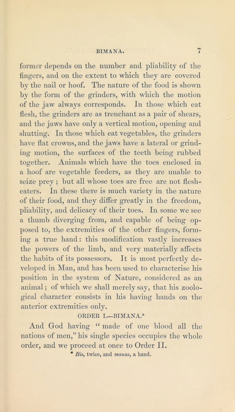 former depends on the number and pliability of the fingers, and on the extent to which they are covered by the nail or hoof. The nature of the food is shown by the form of the grinders, with which the motion of the jaw always corresponds. In those which eat flesh, the grinders are as trenchant as a pair of shears, and the jaws have only a vertical motion, opening and shutting. In those which eat vegetables, the grinders have flat crowns, and the jaws have a lateral or grind- ing motion, the surfaces of the teeth being rubbed together. Animals which have the toes enclosed in a hoof are vegetable feeders, as they are unable to seize prey ; but all whose toes are free are not flesh- eaters. In these there is much variety in the nature of their food, and they differ greatly in the freedom, pliability, and delicacy of their toes. In some we see a thumb diverging from, and capable of being op- posed to, the extremities of the other fingers, form- ing a true hand: this modification vastly increases the powers of the limb, and very materially affects the habits of its possessors. It is most perfectly de- veloped in Man, and has been used to characterise his position in the system of Nature, considered as an animal; of which we shall merely say, that his zoolo- gical character consists in his having hands on the anterior extremities only. ORDER I.—BIMANA.* And God having “ made of one blood all the nations of men,” his single species occupies the whole order, and we proceed at once to Order II. * Bis, twice, and maims, a hand.