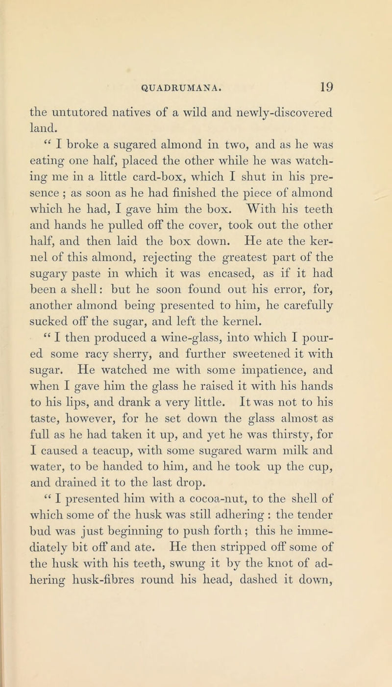 the untutored natives of a wild and newly-discovered land. “ I broke a sugared almond in two, and as lie was eating one half, placed the other while he was watch- ing me in a little card-box, which I shut in his pre- sence ; as soon as he had finished the piece of almond which he had, I gave him the box. With his teeth and hands he pulled off the cover, took out the other half, and then laid the box down. He ate the ker- nel of this almond, rejecting the greatest part of the sugary paste in which it was encased, as if it had been a shell: but he soon found out his error, for, another almond being presented to him, he carefully sucked off the sugar, and left the kernel. “ I then produced a wine-glass, into which I pour- ed some racy sherry, and further sweetened it with sugar. He watched me with some impatience, and when I gave him the glass he raised it with his hands to his lips, and drank a very little. It was not to his taste, however, for he set down the glass almost as full as he had taken it up, and yet he was thirsty, for I caused a teacup, with some sugared warm milk and water, to be handed to him, and he took up the cup, and drained it to the last drop. “ I presented him with a cocoa-nut, to the shell of which some of the husk was still adhering : the tender bud was just beginning to push forth; this he imme- diately bit off and ate. He then stripped off some of the husk with his teeth, swung it by the knot of ad- hering husk-fibres round his head, dashed it down,