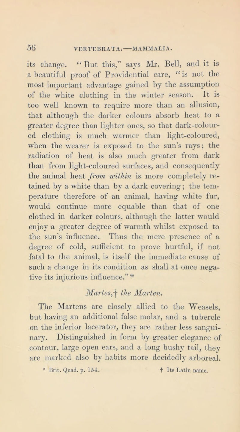 its change. “ But tliis,” says Mr. Bell, and it is a beautiful proof of Providential care, “is not the most important advantage gained by the assumption of the white clothing in the winter season. It is too well known to require more than an allusion, that although the darker colours absorb heat to a greater degree than lighter ones, so that dark-colour- ed clothing is much warmer than light-coloured, when the wearer is exposed to the sun’s rays; the radiation of heat is also much greater from dark than from light-coloured surfaces, and consequently the animal heat from within is more completely re- tained by a white than by a dark covering; the tem- perature therefore of an animal, having white fur, would continue more equable than that of one clothed in darker colours, although the latter would enjoy a greater degree of warmth whilst exposed to the sun’s influence. Thus the mere presence of a degree of cold, sufficient to prove hurtful, if not fatal to the animal, is itself the immediate cause of such a change in its condition as shall at once nega- tive its injurious influence.”* Maries, j- the Marten. The Martens are closely allied to the Weasels, but having an additional false molar, and a tubercle on the inferior lacerator, they are rather less sangui- nary. Distinguished in form by greater elegance of contour, large open ears, and a long bushy tail, they are marked also by habits more decidedly arboreal. * Brit. Quad. p. 154. Its Latin name.