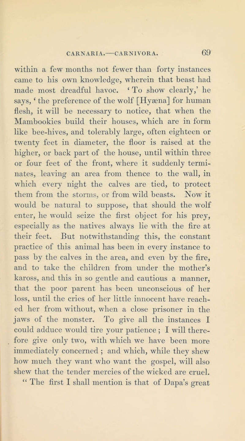 G9 within a few months not fewer than forty instances came to his own knowledge, wherein that beast had made most dreadful havoc. ‘ To show clearly,’ he says, ‘ the preference of the wolf [Hyaena] for human flesh, it will be necessary to notice, that when the Mambookies build their houses, which are in form like bee-hives, and tolerably large, often eighteen or twenty feet in diameter, the floor is raised at the higher, or back part of the house, until within three or four feet of the front, where it suddenly termi- nates, leaving an area from thence to the wall, in which every night the calves are tied, to protect them from the storms, or from wild beasts. Now it would be natural to suppose, that should the wolf enter, he would seize the first object for his prey, especially as the natives always lie with the fire at their feet. But notwithstanding this, the constant practice of this animal has been in every instance to pass by the calves in the area, and even by the fire, and to take the children from under the mother’s kaross, and this in so gentle and cautious a manner, that the poor parent has been unconscious of her loss, until the cries of her little innocent have reach- ed her from without, when a close prisoner in the jaws of the monster. To give all the instances I could adduce would tire your patience ; I will there- fore give only two, with which we have been more immediately concerned ; and which, while they shew how much they want who want the gospel, will also shew that the tender mercies of the wicked are cruel.