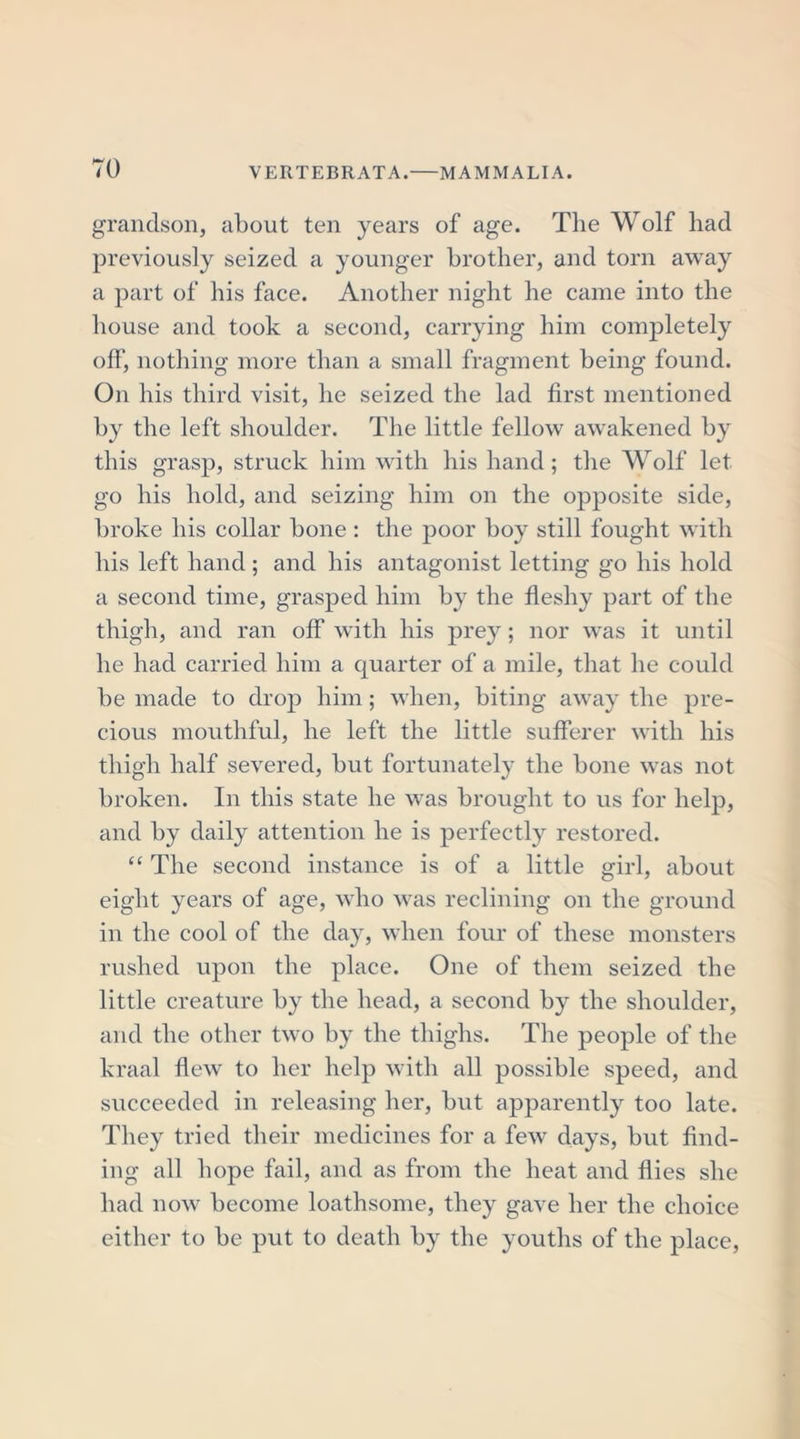 grandson, about ten years of age. The Wolf had previously seized a younger brother, and torn away a part of his face. Another night he came into the house and took a second, carrying him completely off, nothing more than a small fragment being found. On his third visit, he seized the lad first mentioned by the left shoulder. The little fellow awakened by this grasp, struck him with his hand; the Wolf let go his hold, and seizing him on the opposite side, broke his collar bone : the poor boy still fought with his left hand; and his antagonist letting go his hold a second time, grasped him by the fleshy part of the thigh, and ran off with his prey; nor was it until he had carried him a quarter of a mile, that he could be made to drop him; when, biting away the pre- cious mouthful, he left the little sufferer with his thigh half severed, but fortunately the bone was not broken. In this state he was brought to us for help, and by daily attention he is perfectly restored. “ The second instance is of a little girl, about eight years of age, who was reclining on the ground in the cool of the day, when four of these monsters rushed upon the place. One of them seized the little creature by the head, a second by the shoulder, and the other two by the thighs. The people of the kraal flew to her help with all possible speed, and succeeded in releasing her, but apparently too late. They tried their medicines for a few days, but find- ing all hope fail, and as from the heat and flies she had now become loathsome, they gave her the choice either to be put to death by the youths of the place,