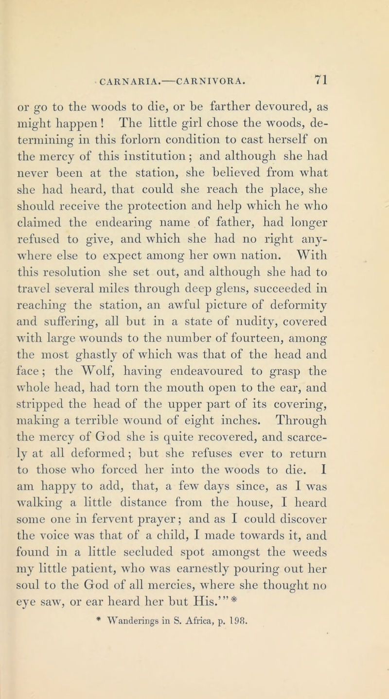 or go to the woods to die, or be farther devoured, as might happen! The little girl chose the woods, de- termining in this forlorn condition to cast herself on the mercy of this institution ; and although she had never been at the station, she believed from what she had heard, that could she reach the place, she should receive the protection and help which he who claimed the endearing name of father, had longer refused to give, and which she had no right any- where else to expect among her own nation. With this resolution she set out, and although she had to travel several miles through deep glens, succeeded in reaching the station, an awful picture of deformity and suffering, all but in a state of nudity, covered with large wounds to the number of fourteen, among the most ghastly of which was that of the head and face; the Wolf, having endeavoured to grasp the whole head, had torn the mouth open to the ear, and stripped the head of the upper part of its covering, making a terrible wound of eight inches. Through the mercy of God she is quite recovered, and scarce- ly at all deformed; but she refuses ever to return to those who forced her into the woods to die. I am happy to add, that, a few days since, as I was walking a little distance from the house, I heard some one in fervent prayer; and as I could discover the voice was that of a child, I made towards it, and found in a little secluded spot amongst the weeds my little patient, who was earnestly pouring out her soul to the God of all mercies, where she thought no eye saw, or ear heard her but His.’”* * Wanderings in S. Africa, p. 198.