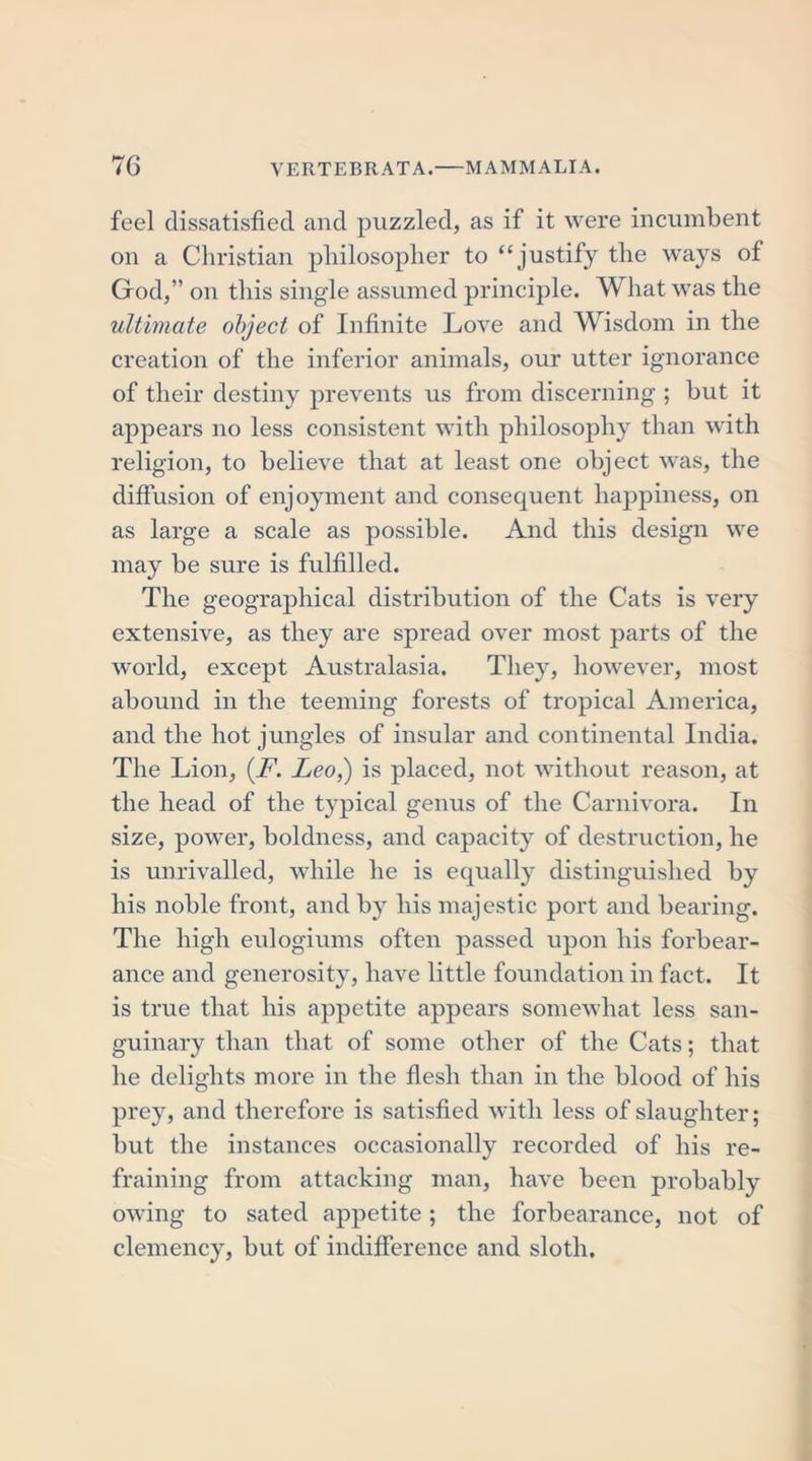 feel dissatisfied and puzzled, as if it were incumbent on a Christian philosopher to “justify the ways of God,” on this single assumed principle. What was the ultimate object of Infinite Love and Wisdom in the creation of the inferior animals, our utter ignorance of their destiny prevents us from discerning ; but it appears no less consistent with philosophy than with religion, to believe that at least one object was, the diffusion of enjoyment and consequent happiness, on as large a scale as possible. And this design we may be sure is fulfilled. The geographical distribution of the Cats is very extensive, as they are spread over most parts of the world, except Australasia. They, however, most abound in the teeming forests of tropical America, and the hot jungles of insular and continental India. The Lion, (F. Leo,) is placed, not without reason, at the head of the typical genus of the Carnivora. In size, power, boldness, and capacity of destruction, he is unrivalled, while he is equally distinguished by his noble front, and by his majestic port and bearing. The high eulogiums often passed upon his forbear- ance and generosity, have little foundation in fact. It is true that his appetite appears somewhat less san- guinary than that of some other of the Cats; that he delights more in the flesh than in the blood of his prey, and therefore is satisfied with less of slaughter; but the instances occasionally recorded of his re- fraining from attacking man, have been probably owing to sated appetite; the forbearance, not of clemency, but of indifference and sloth.