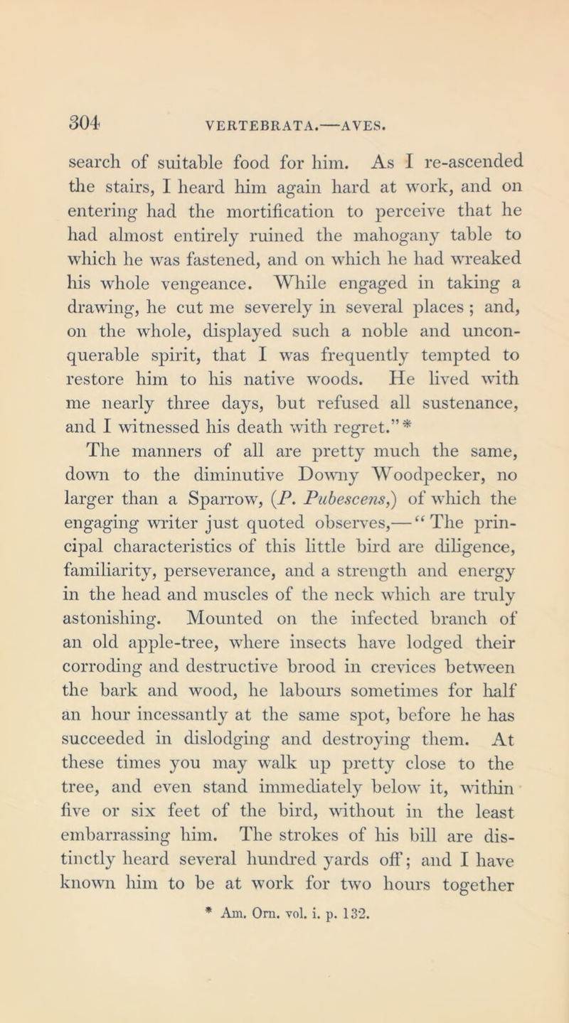 search of suitable food for him. As I re-ascended the stairs, I heard him again hard at work, and on entering had the mortification to perceive that he had almost entirely ruined the mahogany table to which he was fastened, and on which he had wreaked his whole vengeance. While engaged in taking a drawing, he cut me severely in several places ; and, on the whole, displayed such a noble and uncon- querable spirit, that I was frequently tempted to restore him to his native woods. He lived with me nearly three days, but refused all sustenance, and I witnessed his death with regret.”* The manners of all are pretty much the same, down to the diminutive Downy Woodpecker, no larger than a Sparrow, (P. Pubescens,) of which the engaging writer just quoted observes,— “The prin- cipal characteristics of this little hir’d are diligence, familiarity, perseverance, and a strength and energy in the head and muscles of the neck which are truly astonishing. Mounted on the infected branch of an old apple-tree, where insects have lodged their corroding and destructive brood in crevices between the bark and wood, he labours sometimes for half an hour incessantly at the same spot, before he has succeeded in dislodging and destroying them. At these times you may walk up pretty close to the tree, and even stand immediately below it, within five or six feet of the bird, without in the least embarrassing him. The strokes of his bill are dis- tinctly heard several hundred yards off; and I have known him to be at work for two hours together * Am. Orn. vol. i. p. 132.