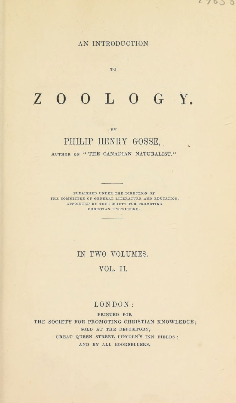AN INTRODUCTION TO ZOOLOGY. BY PHILIP HENRY GOSSE, Author of “ THE CANADIAN NATURALIST.** PUBLISHED UNDER THE DIRECTION OF THE COMMITTEE OF GENERAL LITERATURE AND EDUCATION, APPOINTED BY THE SOCIETY FOR PROMOTING CHRISTIAN KNOWLEDGE. IN TWO VOLUMES. VOL. II. LONDON: PRINTED FOR THE SOCIETY FOR PROMOTING CHRISTIAN KNOWLEDGE SOLD AT THE DEPOSITORY, GREAT QUEEN STREET, LINCOLN’S INN FIELDS ; AND BY ALL BOOKSELLERS.