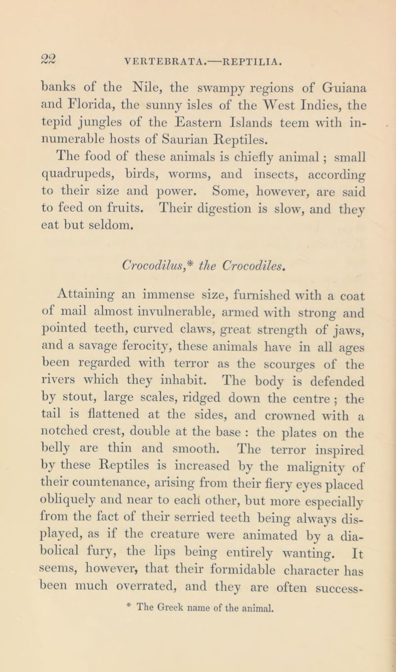 banks of the Nile, the swampy regions of Guiana and Florida, the sunny isles of the West Indies, the tepid jungles of the Eastern Islands teem with in- numerable hosts of Saurian Rej^tiles. The food of these animals is chiefly animal; small quadrupeds, birds, worms, and insects, according to their size and power. Some, however, are said to feed on fruits. Their digestion is slow, and they eat but seldom. Crocodilus,* the Crocodiles. Attaining an immense size, furnished with a coat of mail almost invulnerable, armed with strong and pointed teeth, curved claws, great strength of jaws, and a savage ferocity, these animals have in all ages been regarded with terror as the scourges of the rivers which they inhabit. The body is defended by stout, large scales, ridged down the centre ; the tail is flattened at the sides, and crowned with a notched crest, double at the base : the plates on the belly are thin and smooth. The terror inspired by these Reptiles is increased by the malignity of their countenance, arising from their fiery eyes placed obliquely and near to each other, but more especially from the fact of their serried teeth being always dis- played, as if the creature were animated by a dia- bolical fury, the lips being entirely wanting. It seems, however, that their formidable character has been much overrated, and they are often success- * The Greek name of the animal.