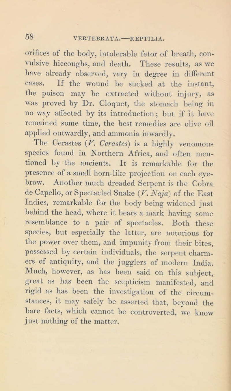 orifices of the body, intolerable fetor of breath, con- vulsive hiccoughs, and death. These results, as we have already observed, vary in degree in different cases. If the wound be sucked at the instant, the poison may be extracted without injury, as was proved by Dr. Cloquet, the stomach being in no way affected by its introduction; but if it have remained some time, the best remedies are olive oil applied outwardly, and ammonia inwardly. The Cerastes (V. Cerastes) is a highly venomous species found in Northern Africa, and often men- tioned by the ancients. It is remarkable for the presence of a small horn-like projection on each eye- brow. Another much dreaded Serpent is the Cobra de Capello, or Spectacled Snake (V. Naja) of the East Indies, remarkable for the body being widened just behind the head, where it bears a mark having some resemblance to a pair of spectacles. Both these species, but especially the latter, are notorious for the power over them, and impunity from their bites, possessed by certain individuals, the serpent charm- ers of antiquity, and the jugglers of modern India. Much, however, as has been said on this subject, great as has been the scepticism manifested, and rigid as has been the investigation of the circum- stances, it may safely be asserted that, beyond the bare facts, which cannot be controverted, we know just nothing of the matter.