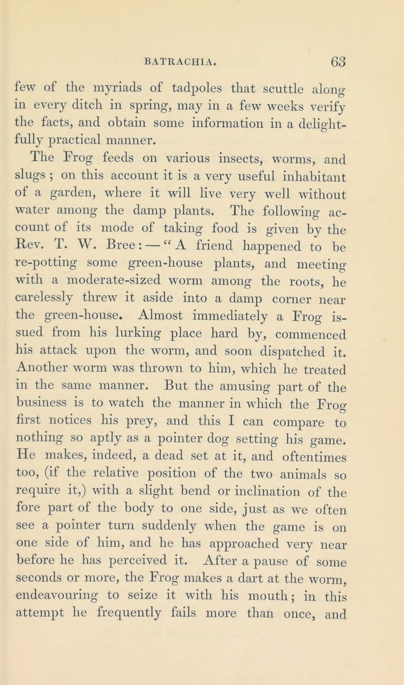few of the myriads of tadpoles that scuttle along in every ditch in spring, may in a few weeks verify the facts, and obtain some information in a delight- fully practical manner. The Frog feeds on various insects, worms, and slugs ; on this account it is a very useful inhabitant of a garden, where it will live very well without water among the damp plants. The following ac- count of its mode of taking food is given by the Rev. T. W. Bree: — “ A friend happened to be re-potting some green-house plants, and meeting with a moderate-sized worm among the roots, he carelessly threw it aside into a damp corner near the green-house. Almost immediately a Frog is- sued from his lurking place hard by, commenced his attack upon the worm, and soon dispatched it. Another worm was thrown to him, which he treated in the same manner. But the amusing part of the business is to watch the manner in which the Frog- first notices his prey, and this I can compare to nothing so aptly as a pointer dog setting his game. He makes, indeed, a dead set at it, and oftentimes too, (if the relative position of the two animals so require it,) with a slight bend or inclination of the fore part of the body to one side, just as we often see a pointer turn suddenly when the game is on one side of him, and he has approached very near before he has perceived it. After a pause of some seconds or more, the Frog makes a dart at the worm, endeavouring to seize it with his mouth; in this attempt he frequently fails more than once, and