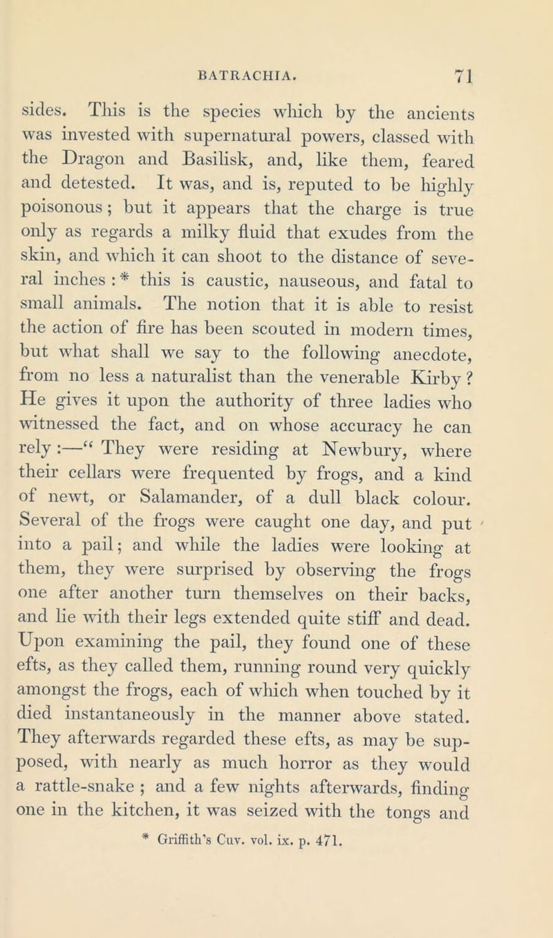 sides. This is the species which by the ancients was invested with supernatural powers, classed with the Dragon and Basilisk, and, like them, feared and detested. It was, and is, reputed to be highly poisonous; but it appears that the charge is true only as regards a milky fluid that exudes from the skin, and which it can shoot to the distance of seve- ral inches : * this is caustic, nauseous, and fatal to small animals. The notion that it is able to resist the action of fire has been scouted in modern times, but what shall we say to the following anecdote, from no less a naturalist than the venerable Kirby ? He gives it upon the authority of three ladies who witnessed the fact, and on whose accuracy he can rely :—“ They were residing at Newbury, where their cellars were frequented by frogs, and a kind of newt, or Salamander, of a dull black colour. Several of the frogs were caught one day, and put into a pail; and while the ladies were looking at them, they were surprised by observing the frogs one after another turn themselves on their backs, and lie with their legs extended quite stiff and dead. Upon examining the pail, they found one of these efts, as they called them, running round very quickly amongst the frogs, each of which when touched by it died instantaneously in the manner above stated. They afterwards regarded these efts, as may be sup- posed, with nearly as much horror as they would a rattle-snake ; and a few nights afterwards, finding- one in the kitchen, it was seized with the tongs and * Griffith’s Cuv. vol. ix. p. 471.