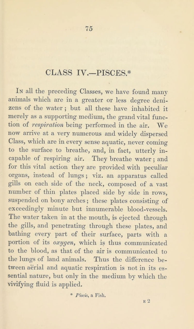 CLASS IV.—PISCES.* In all the preceding Classes, we have found many animals which are in a greater or less degree deni- zens of the water ; hut all these have inhabited it merely as a supporting medium, the grand vital func- tion of respiration being performed in the air. We now arrive at a very numerous and widely dispersed Class, which are in every sense aquatic, never coming to the surface to breathe, and, in fact, utterly in- capable of respiring air. They breathe water ; and for this vital action they are provided with peculiar organs, instead of lungs ; viz. an apparatus called gills on each side of the neck, composed of a vast number of thin plates placed side by side in rows, suspended on bony arches ; these plates consisting of exceedingly minute but innumerable blood-vessels. The water taken in at the mouth, is ejected through the gills, and penetrating through these plates, and bathing every part of their surface, parts with a portion of its oxygen, which is thus communicated to the blood, as that of the air is communicated to the lungs of land animals. Thus the difference be- tween aerial and aquatic respiration is not in its es- sential nature, but only in the medium by which the vivifying fluid is applied. E 2 * Piscis, a Fish.
