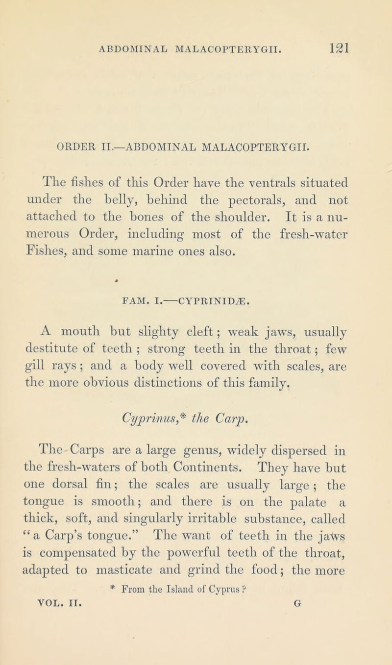 ORDER II.—ABDOMINAL MALACOPTERYOIL The fishes of this Order have the ventrals situated under the belly, behind the pectorals, and not attached to the hones of the shoulder. It is a nu- merous Order, including most of the fresh-water Fishes, and some marine ones also. fam. i.—cyprinida:. A mouth hut slighty cleft; weak jaws, usually destitute of teeth ; strong teeth in the throat; few gill rays ; and a body well covered with scales, are the more obvious distinctions of this family. Cyprinus* the Carp. The Carps are a large genus, widely dispersed in the fresh-waters of both Continents. They have but one dorsal fin; the scales are usually large ; the tongue is smooth; and there is on the palate a thick, soft, and singularly irritable substance, called “ a Carp’s tongue.” The want of teeth in the jaws is compensated by the powerful teeth of the throat, adapted to masticate and grind the food; the more * From the Island of Cyprus ? VOL. II. G