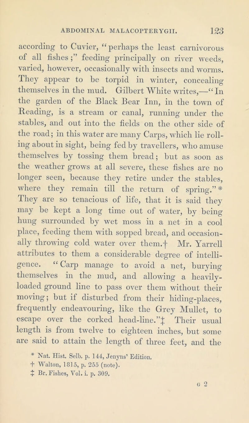 according to Cuvier, “ perhaps the least carnivorous of all fishes feeding principally on river weeds, varied, however, occasionally with insects and worms. They appear to he torpid in winter, concealing themselves in the mud. Gilbert White writes,—“ In the garden of the Black Bear Inn, in the town of Reading, is a stream or canal, running under the stables, and out into the fields on the other side of the road; in this water are many Carps, which lie roll- ing about in sight, being fed by travellers, who amuse themselves by tossing them bread; but as soon as the weather grows at all severe, these fishes are no longer seen, because they retire under the stables, where they remain till the return of spring.”* They are so tenacious of life, that it is said they may be kept a long time out of water, by being hung surrounded by wet moss in a net in a cool place, feeding them with sopped bread, and occasion- ally throwing cold water over them.f Mr. Yarrell attributes to them a considerable degree of intelli- gence. “ Carp manage to avoid a net, burying themselves in the mud, and allowing a heavily- loaded ground line to pass over them without their moving; but if disturbed from their hiding-places, frequently endeavouring, like the Grey Mullet, to escape over the corked head-line.Their usual length is from twelve to eighteen inches, but some are said to attain the length of three feet, and the * Nat. Hist. Sell), p. 144, Jenyns’ Edition. + Walton, 1815, p. 255 (note). + Br. Fishes, Yol. i. p. 309.