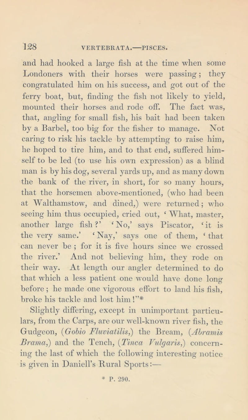 and had hooked a large fish at the time when some Londoners with their horses were passing; they congratulated him on his success, and got out of the ferry boat, but, finding the fish not likely to yield, mounted their horses and rode off. The fact was, that, angling for small fish, his bait had been taken by a Barbel, too big for the fisher to manage. Not caring to risk his tackle by attempting to raise him, he hoped to tire him, and to that end, suffered him- self to be led (to use his own expression) as a blind man is by his dog, several yards up, and as many down the bank of the river, in short, for so many hours, that the horsemen above-mentioned, (who had been at Walthamstow, and dined,) were returned; who seeing him thus occupied, cried out, ‘ What, master, another large fish?’ ‘No,’ says Piscator, ‘it is the very same.’ ‘ Nay,’ says one of them, ‘ that can never be ; for it is five hours since we crossed the river.’ And not believing him, they rode on their way. At length our angler determined to do that which a less patient one would have done long before ; he made one vigorous effort to land his fish, broke his tackle and lost him !”* Slightly differing, except in unimportant particu- lars, from the Carps, are our well-known river fish, the Gudgeon, (Gobio Fluviatilis,) the Bream, (Ahramis Brama,) and the Tench, (Tinea Vulgaris,) concern- ing the last of which the following interesting notice is given in Daniell’s Rural Sports:— * P. 290.