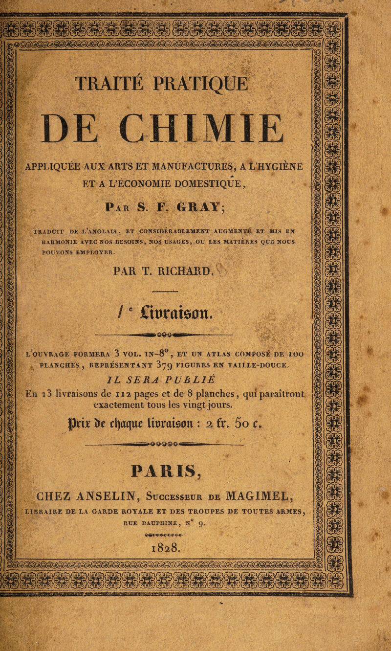 TRAITE PRATIQUE APPLIQUÉE AUX ARTS ET MANUFACTURES, A L’HYGIÈNE ET A L’ÉCONOMIE DOMESTIQUE, Par S F. GRAY TRADUIT DE UANGLAIS , ET CONSIDERABLEMENT AUGMENTE ET MIS EN HARMONIE AVEC NOS BESOINS, NOS USAGES, OU UES MATIERES QUE NOUS POUVONS EMPLOYER. PAR T. RICHARD / • Ciuraison l’ouvrage formera 3 vol. in-8°, et un atlas composé de ioo PLANCHES , REPRÉSENTANT 879 FIGURES EN TAILLE-DOUCE IL SERA PUBLIÉ En i3 livraisons de 112 pages et de 8 planches, qui paraîtront exactement tous les vingt jours. Prix it d)aque Imamn : 2 fr. 5o c> CHEZ ANSELIN, Successeur de MAGIMEL, LIBRAIRE DE LA GARDE ROYALE ET DES TROUPES DE TOUTES ARMES RUE DAUPHINE, N ° G.