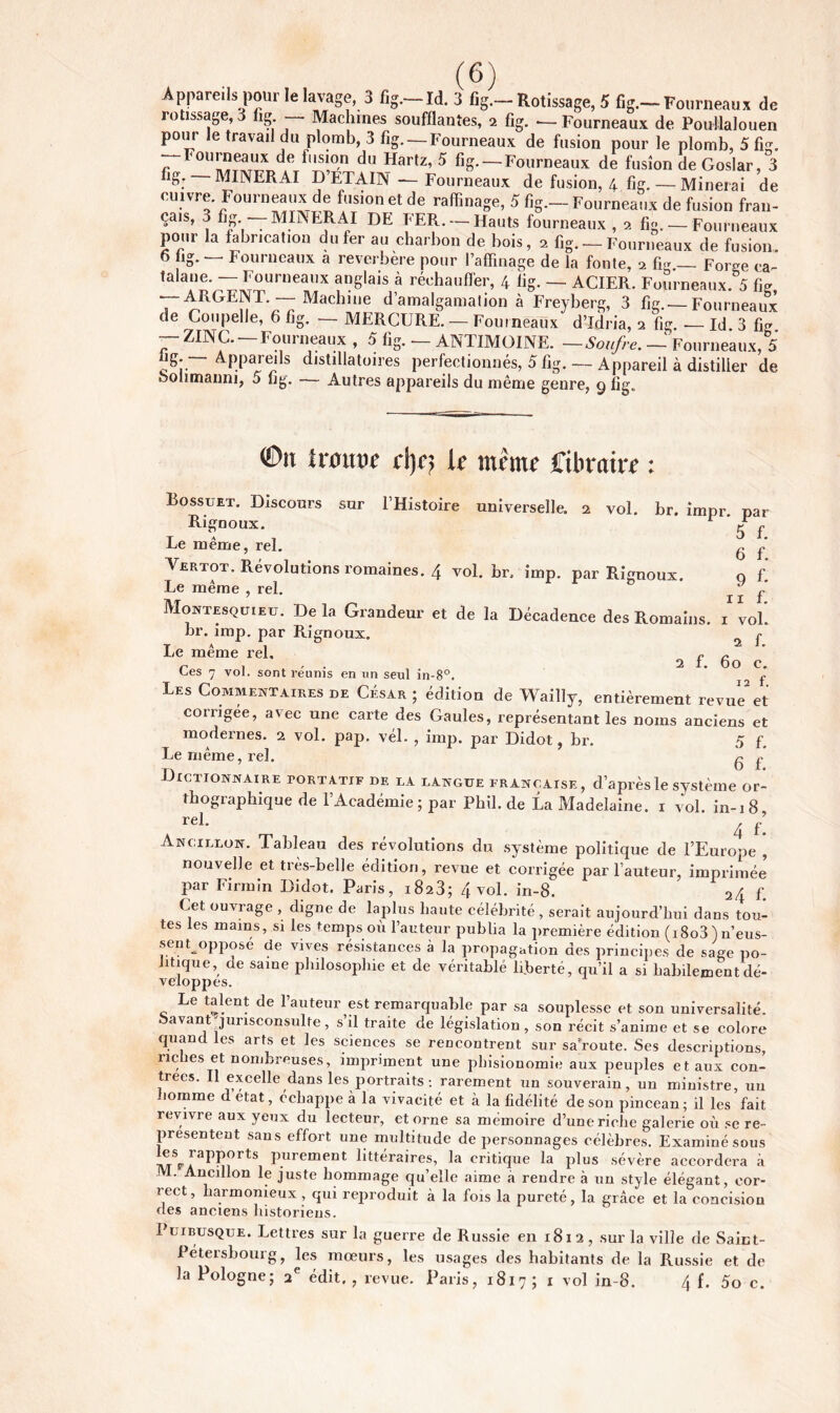 Appareils pour le lavage, 3 fig.—Id. 3 fig.—Rotissage, 5 fig.—Fourneaux de rotissage, 3 fig — Machines soufflantes, 2 fig. — Fourneaux de Poullalouen pour le travail du plomb, 3 fig. —Fourneaux de fusion pour le plomb, 5 fig. Fourneaux de fusion du Hartz, 5 fig. — Fourneaux de fusion de Goslar, 3 r i\ÆTl\TT7T> A T Tv’ttti 4 ttvt n 1 « . 7 fig. MINERAI D’ÉTAIN — Fourneaux de fusion. -. , . - »u«uu, 4 fig- — Minerai de cuivre Fourneaux de fusion et de raffinage, 5 fig.— Fourneaux de fusion fran- çais, j fig MINERAI DE FER. —Hauts fourneaux , 2 fig. — Fourneaux pour la fabrication du fer au charbon de bois, 2 fig. —Fourneaux de fusion 6 fig. — Fourneaux a réverbéré pour l’affinage de la fonte, 2 fig.— Forge ca- talane. — Fourneaux anglais à réchauffer, 4 fig. — ACIER. Fourneaux. 5 fig — ARGENT —Machum d’amalgamation à Freyberg, 3 fig.—Fourneaux de Coupelle, 6 fig. — MERCURE. — Fourneaux dTdria, 2 fig. — Id 3 fig — ZINC. —Fourneaux , 5 fig. — ANTIMOINE. —Soufre. — Fourneaux, 5 ng. — Appareils distillatoires perfectionnés, 5 fig. — Appareil à distiller de boiimauni, 5 fig. — Autres appareils du même genre, 9 fig,, €>u trouve d)c; k même ffibrrire : sur l’Histoire universelle. 2 vol. br. impr. par 5 f. 6 f. 9 f- 11 f. I vol. 2 f. 60 C. 12 f. Bossuet. Discours Rignoux. Le même, rel. Vertot. Révolutions romaines. 4 vol. br, imp. par Rignoux Le même , rel. & Montesquieu. De la Grandeur et de la Décadence des Romains, hr. imp. par Rignoux. Le même rel. r Ces 7 vol. sont réunis en un seul in-8°. ' Les Commentaires de César; édition de Wailly, entièrement revue et corrigée, avec une carte des Gaules, représentant les noms anciens et modernes. 2 vol. pap. vél. , imp. par Didot, br. 5 f. Le même, rel. g £ Dictionnaire tortatif de la langue française, d’après le système or- thographique de l’Académie ; par Phil, de La Madelaine. 1 vol. in-18 rel- ^ f’ Ancillon. Tableau des révolutions du système politique de l’Europe , nouvelle et très-belle édition, revue et corrigée par l’auteur, imprimée par Firmîn Didot. Paris, 18a3; 4 vol. in-8. f. Cet ouvrage , digne de laplus haute célébrité , serait aujourd’hui dans tou- tes les mains, si les temps où l’auteur publia la première édition (i8o3)n’eus- sent oppose de vives résistances à la propagation des principes de sage po- litique, de saine philosophie et de véritable liberté, qu’il a si habilement dé- veloppes. Le talent de l’auteur est remarquable par sa souplesse et son universalité, bavant'jurisconsulte, s’il traite de législation, son récit s’anime et se colore quand les arts et les sciences se rencontrent sur saroute. Ses descriptions, 11c îes et nombreuses, impriment une phisionomie aux peuples et aux con- trees. Il excelle dans les portraits: rarement un souverain, un ministre, un nomme détat, échappe à la vivacité et à la fidélité de son pinceau; il les fait revivre aux yeux du lecteur, et orne sa mémoire d’une riche galerie où se re- présentent sans effort une multitude de personnages célèbres. Examiné sous ffis rapports purement littéraires, la critique la plus sévère accordera à JVL. Ancillon le juste hommage qu’elle aime a rendre à un style élégant, eor- iect, harmonieux , qui reproduit à la fois la pureté, la grâce et la concision des anciens historiens. Fui busqué. Lettres sur la guerre de Russie en 1812, sur la ville de Saint- Pétersbourg, les mœurs, les usages des habitants de la Russie et de la Pologne; 2 e édit. , revue. Paris, 1817 ; 1 vol in-8. 4 f. 5o c.