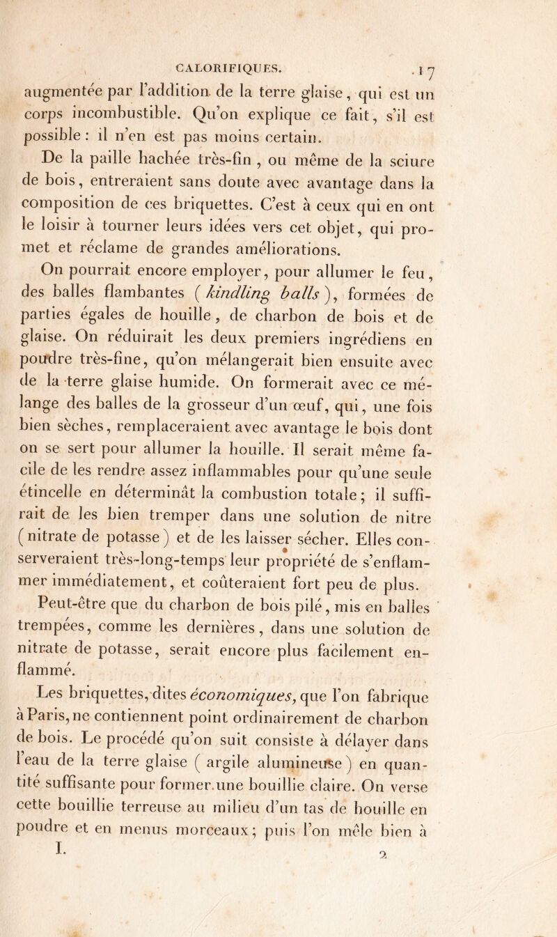 augmentée par l’addition, de la terre glaise, qui est un corps incombustible. Qu’on explique ce fait, s’il est possible : il n’en est pas moins certain. De la paille hachée très-lin , ou même de la sciure de bois, entreraient sans doute avec avantage dans la composition de ces briquettes. C’est à ceux qui en ont le loisir a tourner leurs idées vers cet objet, qui pro- met et réclame de grandes améliorations. On pourrait encore employer, pour allumer le feu, des balles flambantes (kindling balls'), formées de parties égalés de houille, de charbon de bois et de glaise. On réduirait les deux premiers ingrédiens en poudre très-fine, qu’on mélangerait bien ensuite avec de la terre glaise humide. On formerait avec ce mé- lange des balles de la grosseur d’un œuf, qui, une fois bien sèches, remplaceraient avec avantage le bois dont on se sert pour allumer la houille. Il serait même fa- cile de les rendre assez inflammables pour qu’une seule étincelle en déterminât la combustion totale ; il suffi- rait de les bien tremper dans une solution de nitre ( nitrate de potasse ) et de les laisser sécher. Elles con- serveraient très-long-temps leur propriété de s’enflam- mer immédiatement, et coûteraient fort peu de plus. Peut-etre que du charbon de bois pilé, mis en balles trempées, comme les dernières, dans une solution de nitrate de potasse, serait encore plus facilement en- flammé. Les briquettes, dites économiques, que l’on fabrique à Paris, ne contiennent point ordinairement de charbon de bois. Le procédé qu’on suit consiste à délayer dans 1 eau de la terre glaise ( argile alumineuse) en quan- tité suffisante pour former.une bouillie claire. On verse cette bouillie terreuse au milieu d’un tas de bouille en poudre et en menus morceaux; puis l’on mêle bien à I. 9.