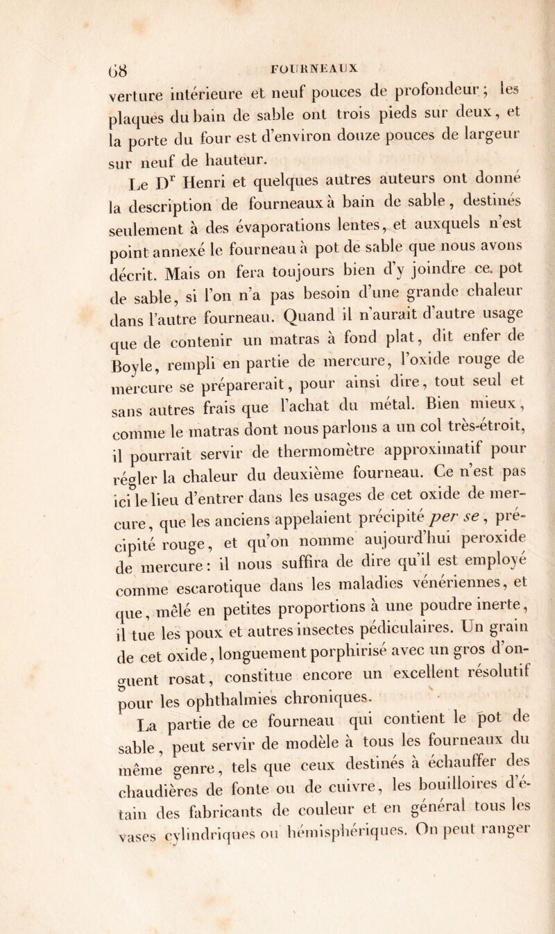 verture intérieure et neuf pouces de profondeur ; les plaques du bain de sable ont trois pieds sur deux, et la porte du four est d’environ douze pouces de largeur sur neuf de hauteur. Le Dr Henri et quelques autres auteurs ont donné la description de fourneaux a bain de sable, destinés seulement à des evaporations lentes, et auxquels n est point annexe le fourneau a pot de sable que nous avons décrit. Mais on fera toujours bien d’y joindre ce. pot de sable, si l’on n’a pas besoin d’une grande chaleur dans l’autre fourneau. Quand il n aurait d autre usage que de contenir un matras a fond plat, dit enfer de Boyle, rempli en partie de mercure, l’oxide rouge de mercure se préparerait, pour ainsi dire, tout seul et sans autres frais que l’achat du métal. Bien mieux, comme le matras dont nous parlons a un col tres-etroit, il pourrait servir de thermomètre approximatif pour régler la chaleur du deuxième fourneau. Ce n’est pas ici le lieu d’entrer dans les usages de cet oxide de mer- cure , que les anciens appelaient précipité per se , pré» cipité rouge, et qu’on nomme aujourd’hui peroxide de mercure! il nous suffira de dire qu il est employ comme escarotique dans les maladies vénériennes, et que, mêlé en petites proportions à une poudre inerte, il tue les poux et autres insectes pédiculaires. Un grain de cet oxide, longuement porphirisé avec un gros d’on- guent rosat, constitue encore un excellent résolutif pour les ophthalmies chroniques. La partie de ce fourneau qui contient le pot de sable, peut servir de modèle a tous les foui neaux du même genre, tels que ceux destinés à échauffer des chaudières de fonte ou de cuivre, les bouilloires d’é- tain des fabricants de couleur et en général tous les vases cylindriques ou hémisphériques. On peut ranger