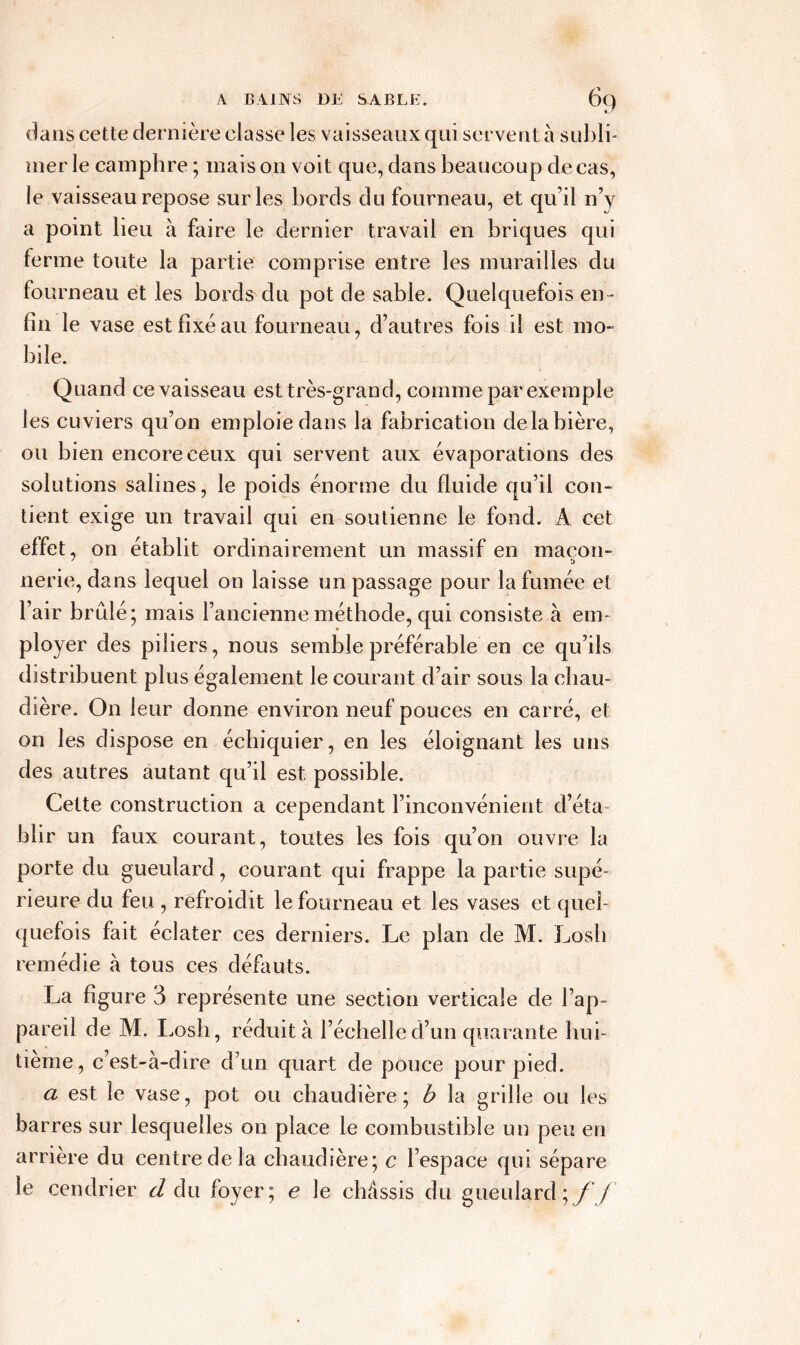 dans cette dernière classe les vaisseaux qui servent à subli- mer le camphre ; mais on voit que, dans beaucoup de cas, le vaisseau repose sur les bords du fourneau, et qu’il n’y a point lieu à faire le dernier travail en briques qui ferme toute la partie comprise entre les murailles du fou rneau et les bords du pot de sable. Quelquefois en- fin le vase est fixé au fourneau, d’autres fois il est mo- bile. Quand ce vaisseau est très-grand, comme par exemple les cuviers qu’on emploie dans la fabrication de la bière, ou bien encore ceux qui servent aux évaporations des solutions salines, le poids énorme du fluide qu’il con- tient exige un travail qui en soutienne le fond. A. cet effet, on établit ordinairement un massif en maçon- 7 î> nerie, dans lequel on laisse un passage pour la fumée et l’air brûlé; mais l’ancienne méthode, qui consister em- ployer des piliers, nous semble préférable en ce qu’ils distribuent plus également le courant d’air sous la chau- dière. On leur donne environ neuf pouces en carré, et on les dispose en échiquier, en les éloignant les uns des autres autant qu’il est possible. Cette construction a cependant l’inconvénient d’éta- blir un faux courant, toutes les fois qu’on ouvre la porte du gueulard, courant qui frappe la partie supé- rieure du feu , refroidit le fourneau et les vases et quel- quefois fait éclater ces derniers. Le plan de M. Losh remédie à tous ces défauts. La figure 3 représente une section verticale de l’ap- pareil de M. Losh, réduit à l’échelle d’un quarante hui- tième, c’est-à-dire d’un quart de pouce pour pied. a est le vase, pot ou chaudière; b la grille ou les barres sur lesquelles on place le combustible un peu en arrière du centre de la chaudière; c l’espace qui sépare le cendrier cl du foyer; e le châssis du gueulard;//