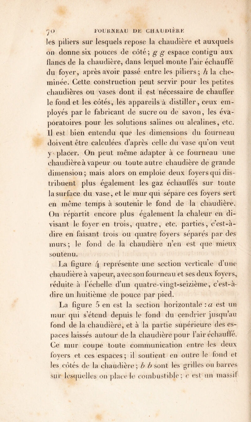 les piliers sur lesquels repose la chaudière et auxquels on donne six pouces de côté; g g espace contigu aux flancs de la chaudière, dans lequel monte Fair échauffé du foyer, après avoir passé entre les piliers; h la che- minée. Cette construction peut servir pour les petites chaudières ou vases dont il est nécessaire de chauffer le fond et les cotés, les appareils à distiller, ceux em- ployés par le fabricant de sucre ou de savon, les éva- poratoires pour les solutions salines ou alcalines, etc. U est bien entendu que les dimensions du fourneau doivent être calculées d’après celle du vase qu’on veut y placer. On peut même adapter à ce fourneau une chaudière à vapeur ou toute autre chaudière de grande dimension ; mais alors on emploie deux foyers qui dis- tribuent plus également les gaz échauffés sur toute la surface du vase, et le mur qui sépare ces foyers sert en même temps à soutenir le fond de la chaudière. On répartit encore plus également la chaleur en di- visant le foyer en trois, quatre, etc. parties, c’est-à- dire en faisant trois ou quatre foyers séparés par des murs; le fond de la chaudière n’en est que mieux soutenu. La figure L\ représente une section verticale d’une chaudière à vapeur, avec son fourneau et ses deux foyers, réduite à l’échelle d’un quatre-vingt-seizième, c’est-à- dire un huitième de pouce par pied. La figure 5 en est la section horizontale : a est un mur qui s’étend depuis le fond du cendrier jusqu’au fond de la chaudière, et à la partie supérieure des es- paces laissés autour de la chaudière pour Fair échauffe. Ce mur coupe toute communication entre les deux foyers et ces espaces ; il soutient en outre le fond et les cotés de la chaudière; h b sont les grilles ou barres sur lesquelles on place le combustible; c est un massif