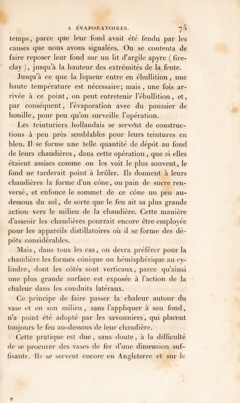 temps, parce que leur fond avait été fendu par les causes que nous avons signalées. On se contenta de faire reposer leur fond sur un lit d’argile apyre (fire- clay ), jusqu’à la hauteur des extrémités de la fente. Jusqu’à ce que la liqueur entre en ébullition, une haute température est nécessaire; mais, une fois ar- rivée à ce point, on peut entretenir l’ébullition, et, par conséquent, l’évaporation avec du poussier de houille, pour peu qu’on surveille l’opération. Les teinturiers hollandais se servent de construc- tions à peu près semblables pour leurs teintures en bleu. Il se forme une telle quantité de dépôt au fond de leurs chaudières, dans cette opération , que si elles étaient assises comme on les voit le plus souvent, le fond ne tarderait point à brûler. Ils donnent à leurs chaudières la forme d’un cône, ou pain de sucre ren- versé, et enfonce le sommet de ce cône un peu au- dessous du sol, de sorte que le feu ait sa plus grande action vers le milieu de la chaudière. Cette manière d’asseoir les chaudières pourrait encore être employée pour les appareils distilîatoires où il se forme des dé- pôts considérables. Mais, dans tous les cas, on devra préférer pour la chaudière les formes conique ou hémisphérique au cy- lindre, dont les côtés sont verticaux, parce qu’ainsi une plus grande surface est exposée à l’action de la chaleur dans les conduits latéraux. Ce principe de faire passer la chaleur autour du vase et en son milieu , sans l’appliquer à son fond, n’a point été adopté par les savonniers, qui placent toujours le feu au-dessous de leur chaudière. Cette pratique est due, sans doute, à la difficulté de se procurer des vases de fer d’une dimension suf- fisante. Us se servent encore en Angleterre et sur le r