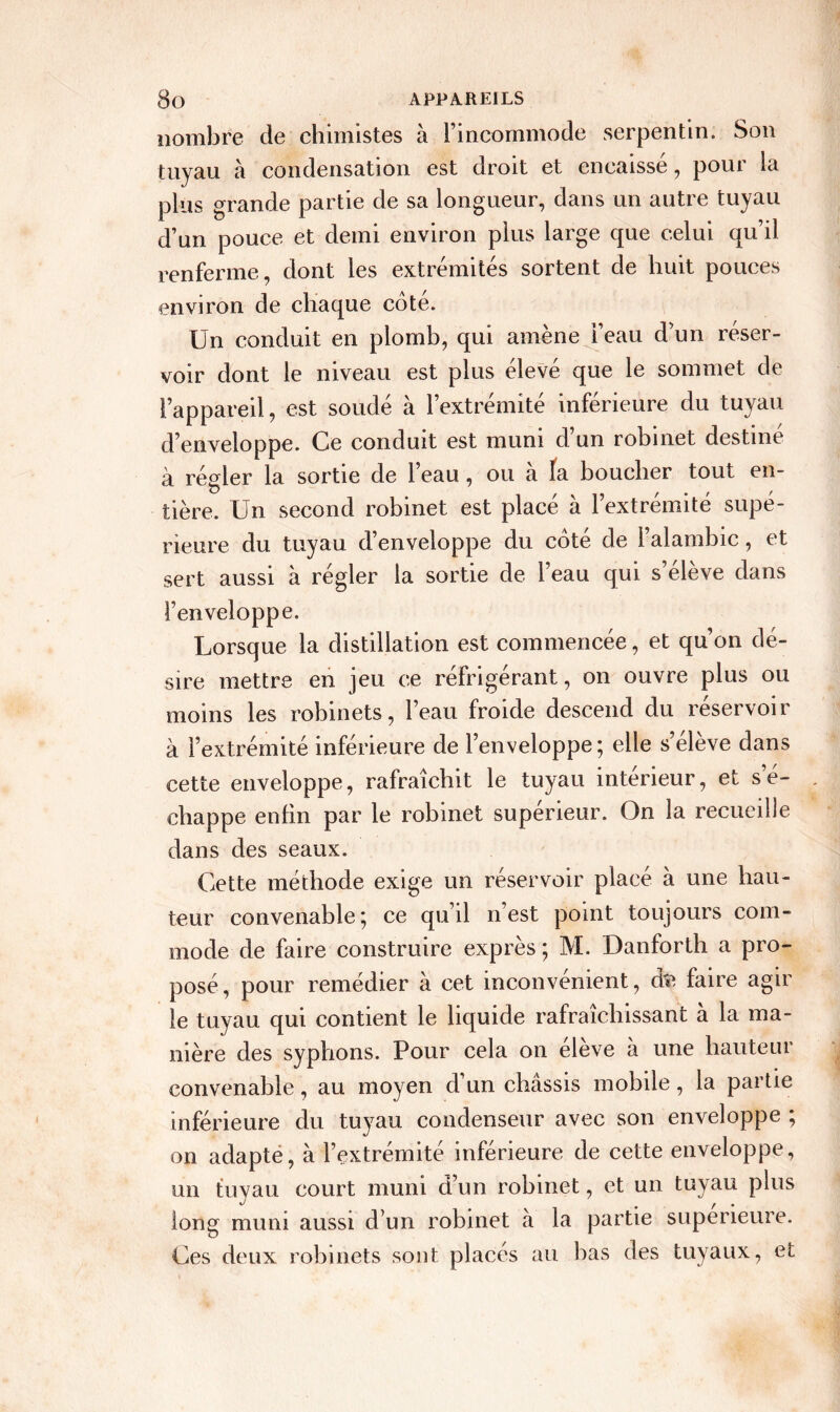 nombre de chimistes à l’incommode serpentin. Son tuyau à condensation est droit et encaissé, pour la plus grande partie de sa longueur, dans un autre tuyau d’un pouce et demi environ plus large que celui qu’il renferme, dont les extrémités sortent de huit pouces environ de chaque côté. Un conduit en plomb, qui amène i’eau d’un réser- voir dont le niveau est plus élevé que le sommet de l’appareil, est soudé à l’extremite inferieure du tuyau d’enveloppe. Ce conduit est muni d un robinet destine a régler la sortie de 1 eau, ou a la bouclier tout en- tière. Un second robinet est placé à l’extrémité supé- rieure du tuyau d’enveloppe du cote de l’alambic, et sert aussi à régler la sortie de l’eau qui s’élève dans l’enveloppe. Lorsque la distillation est commencée, et qu’on dé- sire mettre en jeu ce réfrigérant, on ouvre plus ou moins les robinets, l’eau froide descend du réservoir à l’extrémité inférieure de l’enveloppe; elle s’élève dans cette enveloppe, rafraîchit le tuyau intérieur, et s’é- chappe enfin par le robinet supérieur. On la recueille dans des seaux. Cette méthode exige un réservoir placé à une hau- teur convenable; ce qu’il n’est point toujours com- mode de faire construire exprès ; M. Danforth a pro- posé, pour remédier à cet inconvenient, de faire agir le tuyau qui contient le liquide rafraîchissant à la ma- nière des syphons. Pour cela on eleve à une hauteur convenable, au moyen d un châssis mobile, la partie inférieure du tuyau condenseur avec son enveloppe , on adapte, à l’extrémité inférieure de cette enveloppe, un tuyau court muni d’un robinet, et un tuyau plus long muni aussi d’un robinet à la partie supérieure. Ces deux robinets sont placés au bas des tuyaux, et