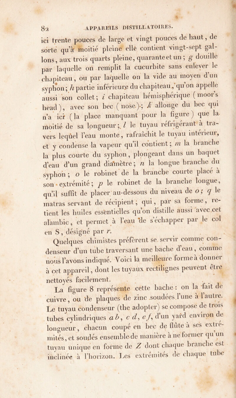 $2 APPAREILS DISTILLA-TOIRES. ici trente pouces de large et vingt pouces de haut, de sorte qu’à; moitié pleine elle contient vingt-sept gal- lons, aux trois quarts pleine, quaranteetun ; g douille par laquelle ori remplit la cucurbite sans enlever le chapiteau, ou par laquelle on la vide au moyen d un syphon ; h partie inférieure du chapiteau, qu on appelle aussi son collet; i chapiteau hémisphérique (moors head), avec son bec ( nose)-; k allonge du bec qui n’a ici (la place manquant pour la figure) que la moitié de sa longueur;. / le tuyau réfrigérant à tra- vers leqûel l’eau monte, rafraîchit le tuyau intérieur, et y condense la vapeur qu’il contient ; m la branche la plus courte du syphon, plongeant dans un baquet d’eau d’un grand diainètre; n la longue branche du syphon ; o le robinet de la branche courte placé à son extrémité; p le robinet de la branche longue, qu’il suffit de placer au-dessous du niveau de o ; q le matras servant de récipient; qui, par sa forme, re- tient les huiles essentielles qu’on distille aussi avec.cet alambic, et permet à l’eau ’de s’échapper par le col en S, désigné par r. Quelques chimistes préfèrent se. servir comme con- denseur d’un tube traversant une bâche d’eau, comme nous l’avons indiqué. Voici la meilleure forme a d.onnei à cet appareil, dont les tuyaux rectilignes peuvent être nettoyés fa-cilement. La figure 8 représente cette baclie : on la fait de cuivre, ou de plaques de zinc .soudées.l’une à l’autre. Le tuyau condenseur (the adopter) se compose de trois tubes cylindriques ab, et/, e/, d un yard environ de longueur, chacun coupé en bec de flûte à ses extré- mités, et soudés ensemble de manière à ne former qu un tuyau unique en forme de Z dont chaque branche est inclinée à l’horizon. Les extrémités de chaque tube