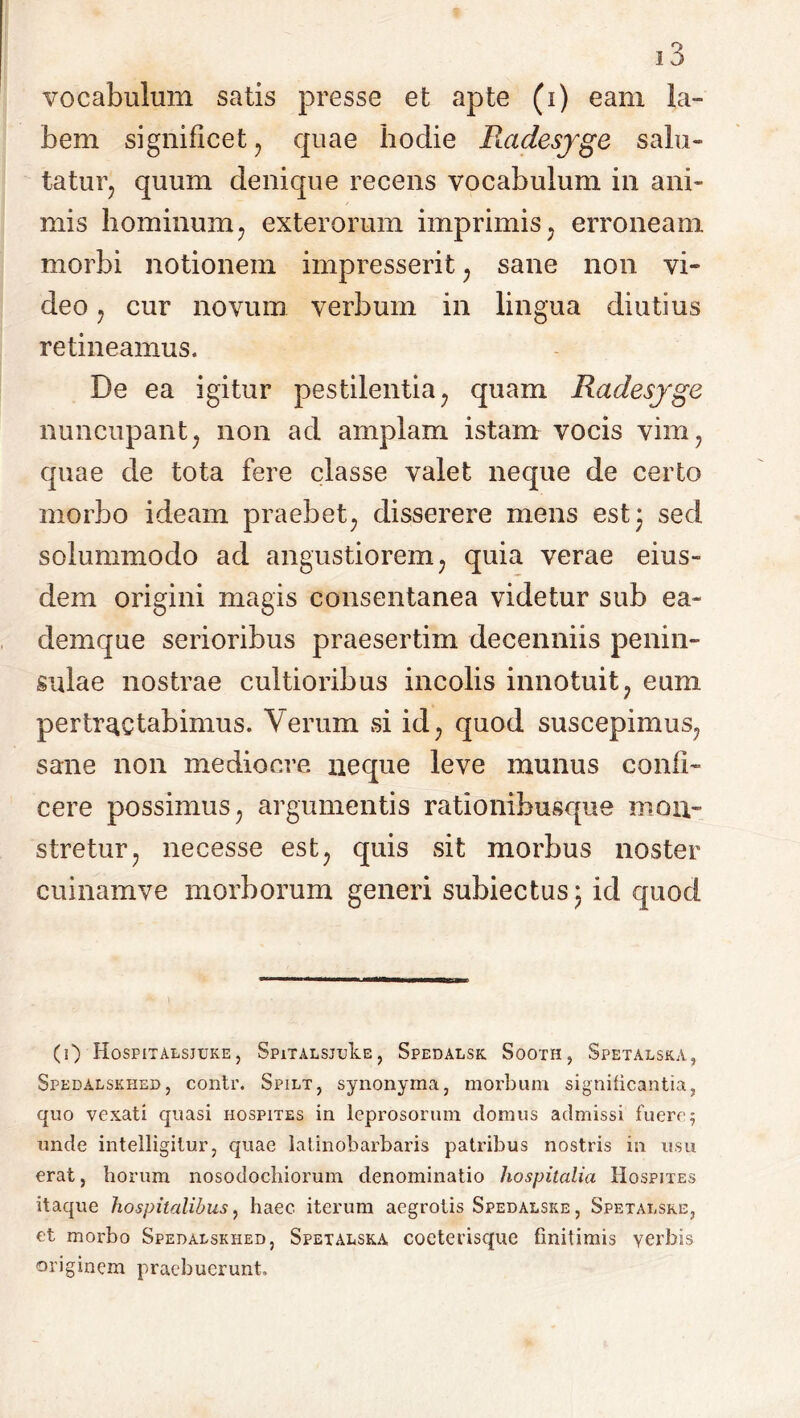 vocabulum satis presse et apte (i) eam la- bem significet , quae hodie Piadesyge salu- ta tu r; quum denique recens vocabulum in ani- mis hominum, exterorum imprimis; erroneam morbi notionem impresserit, sane non vi- deo , cur novum verbum in lingua diutius retineamus. De ea igitur pestilentia, quam Radesyge nuncupant, non ad amplam istam vocis vim, quae de tota fere classe valet neque de certo morbo ideam praebet, disserere mens est* sed solummodo ad angustiorem, quia verae eius- dem origini magis consentanea videtur sub ea- demque serioribus praesertim decenniis penin- sulae nostrae cultioribus incolis innotuit, eum pertractabimus. Verum si id, quod suscepimus, sane non mediocre neque leve munus confi- cere possimus, argumentis rationibusque mon- stretur, necesse est, quis sit morbus noster cuinamve morborum generi subiectus* id quod (0 HoSPITALSJUKE , SpiTALSJukE, Spedalsk Sooth, Spetalska, Spedalskhed, contr. Spilt, synonyma, morbum significantia, quo vexati quasi hospites in leprosorum domus admissi fuere; unde intelligitur, quae latinobarbaris patribus nostris ia usu erat, horum nosodochiorum denominatio hospitalia Hospites itaque hospitalibus, haec iterum aegrotis Spedalske, Spetalsre, et morbo Spedalskhed, Spetalska cocterisque finitimis verbis originem praebuerunt.