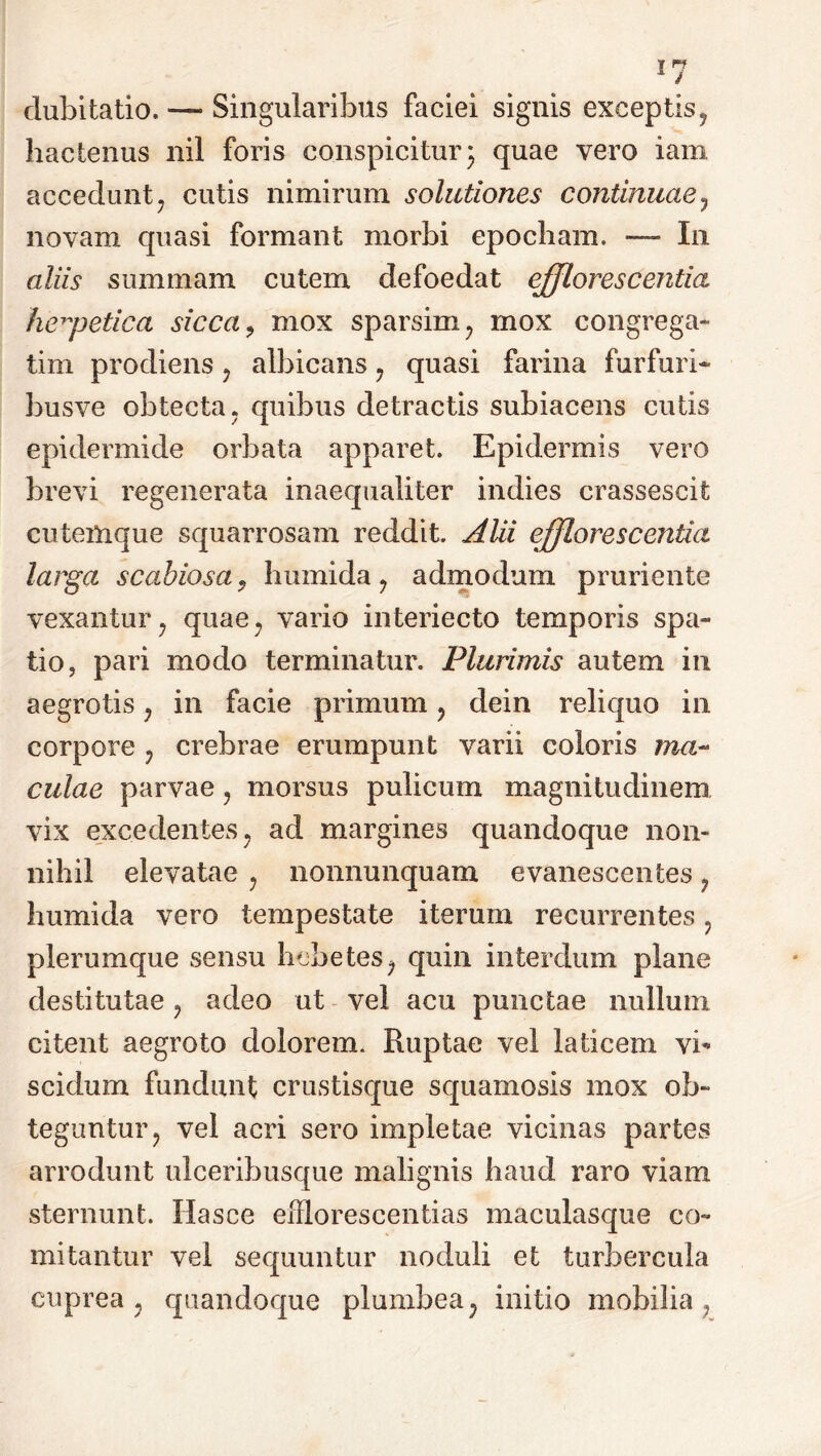 dubitatio. — Singularibus faciei signis exceptis, hactenus nil foris conspicitur 3 quae vero iam accedunt, cutis nimirum solutiones continuae 7 novam quasi formant morbi epocham. — In aliis summam cutem defoedat efflorescentia herpetica sicca9 mox sparsim, mox congrega- tim prodiens , albicans , quasi farina furfuri* busve obtecta, quibus detractis subiacens cutis epidermide orbata apparet. Epidermis vero brevi regenerata inaequaliter indies crassescit cutemque squarrosam reddit. AUi efflorescentia larga scabiosa, humida , admodum pruriente vexantur, quae, vario interiecto temporis spa- tio, pari modo terminatur. Plurimis autem in aegrotis , in facie primum , dein reliquo in corpore , crebrae erumpunt varii coloris ma- culae parvae, morsus pulicum magnitudinem vix excedentes , ad margines quandoque non- nihil elevatae , nonnunquam evanescentes, humida vero tempestate iterum recurrentes , plerumque sensu hebetes, quin interdum plane destitutae , adeo ut vel acu punctae nullum citent aegroto dolorem. Ruptae vel laticem vi* scidum fundunt crustisque squamosis mox ob- teguntur, vel acri sero impletae vicinas partes arrodunt ulceribusque malignis haud raro viam sternunt. Hasce efflorescendas maculasque co- mitantur vel sequuntur noduli et turbercula cuprea, quandoque plumbea, initio mobilia,