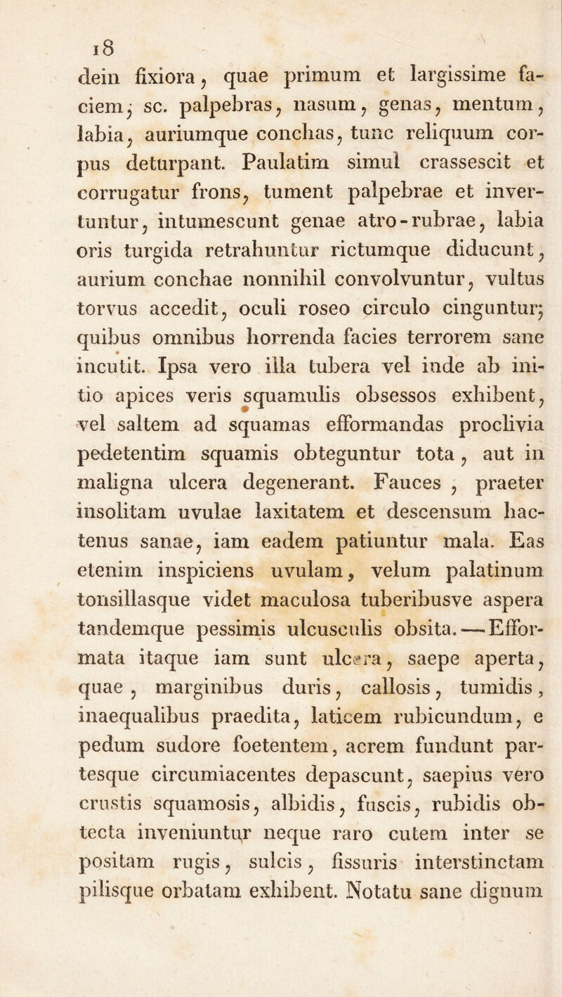 dein fixiora, quae primum et largissime fa- ciem; sc. palpebras , nasum , genas , mentum , labia; auriumque conchas , tunc reliquum cor- pus deturpant. Paulatim simul crassescit et corrugatur frons, tument palpebrae et inver- tuntur. intumescunt genae atro-rubrae, labia oris turgida retrahuntur rictumque diducunt, aurium conchae nonnihil convolvuntur, vultus torvus accedit, oculi roseo circulo cinguntur; quibus omnibus horrenda facies terrorem sane * incutit. Ipsa vero illa tubera vel inde ab ini- tio apices veris squamulis obsessos exhibent, vel saltem ad squamas efformandas proclivia pedetentim squamis obteguntur tota, aut in maligna ulcera degenerant. Fauces , praeter insolitam uvulae laxitatem et descensum hac- tenus sanae, iam eadem patiuntur mala. Eas etenim inspiciens uvulam > velum palatinum tonsillasque videt maculosa tuberibusve aspera tandemque pessimis ulcusculis obsita. — Effor- mata itaque iam sunt ulcera, saepe aperta, quae , marginibus duris, callosis, tumidis , inaequalibus praedita, laticem rubicundum, e pedum sudore foetentem, acrem fundunt par- tesque circumiacentes depascunt, saepius vero crustis squamosis, albidis, fuscis, rubidis ob- tecta inveniuntur neque raro cutem inter se positam rugis, sulcis, fissuris interstinctam pilisque orbatam exhibent. Notatu sane dignum