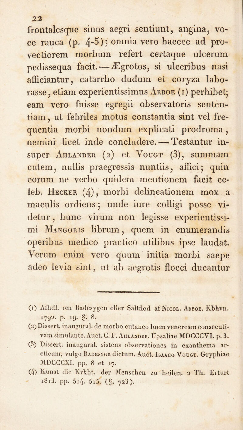 frontalesque sinus aegri sentiunt, angina9 vo- ce rauca (p. 4~^); °nmia vero Iiaecce ad pro- vectiorem morbum refert certaque ulcerum pedissequa facit. — iEgrotos, si ulceribus nasi afficiantur 5 catarrho dudum et coryza labo- rasse y etiam experientissimus Arboe (i) perhibet- eam vero fuisse egregii observatoris senten- tiam ? ut febriles motus constantia sint vel fre- quentia morbi nondum explicati prodroma ? nemini licet inde concludere. — Testantur in- super Aiilander (2) et Vougt (3)? summam cutem y nullis praegressis nuntiis; affici) quin eorum ne verbo quidem mentionem facit ce- lem Hecker (4)? morbi delineationem mox a maculis ordiens • unde iure colligi posse vi- detur ? hunc virum non legisse experientissi- mi Mangoris librum; quem in enumerandis operibus medico practico utilibus ipse laudat. Verum enim vero quum initia morbi saepe adeo levia sint, ut ab aegrotis flocci ducantur <0 Afhdl. om Radesygen eller Saltflod af Xicol. Arboe. Kbhvn. T792' P- J9* §• 8- (2) Dissert. inaugura!, de morbo cutaneo luem venercam consecuti- vam simulante. Auct. C. F. Ahlander. Upsaliae MDGGGVI. p. 3. (3) Dissert. inaugural. sistens observationes in exanthema ar- cticum, vulgo Radesyge dictum. Auct. Isaaco Vougt. Gryphiae MDCCCXI. pp. 8 et 17. (4) Kunst die Ivrkht. der Menschen zu heilen. 2 Th. Erfuxt i8i3. pp. 514* 5i5. (§. 723).