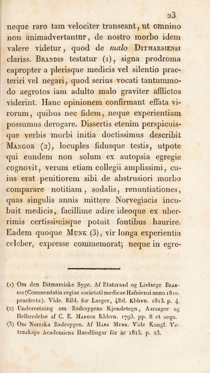 neque raro tam velociter transeant, ut omnino non animadvertantur, de nostro morbo idem valere videtur , quod de malo Ditmarsiensi clariss. Brandis testatur (i), signa prodroma eapropter a plerisque medicis vel silentio prae- teriri vel negari, quod serius vocati tantummo- do aegrotos iam adulto malo graviter afflictos viderint. Hanc opinionem confirmant effata vi- rorum, quibus nec fidem, neque experientiam possumus derogare. Dissertis etenim perspicuis- que verbis morbi initia doctissimus describit Mangor (2), locuples fidusque testis, utpote qui eundem non solum ex autopsia egregie cognovit, verum etiam collegii amplissimi, cu- ius erat penitiorem sibi de abstrusiori morbo comparare notitiam, sodalis, renuntiationes, quas singulis annis mittere Norvegiacis incu- buit medicis, facillime adire ideoque ex uber- rimis certissimisque potuit fontibus haurire. Eadem quoque Munk (3), vir longa experientia celeber, expresse commemorat} neque in egre- (1) Om den Ditmarsiske Syge. Af Etatsraad og Livlaege Bran- bis (Commentatio regiae societati medicae Hafniensi anno 181 o. praelecta). Vide. Bibi, for Laeger, 4Bd. Kbhvn. i8i3. p. 4- (2) Underretning om Radesygens Kjendetegn, Aarsager og Helbredelse af C. E. Mangor Kbhvn. 1790. pp. 8 et sequ. (3) Om Norrska Radesygen. Af IIans Munk. Vide Kongl. Ve- tcnskaps Academiens Handlingar for ar 1815. p. s3.