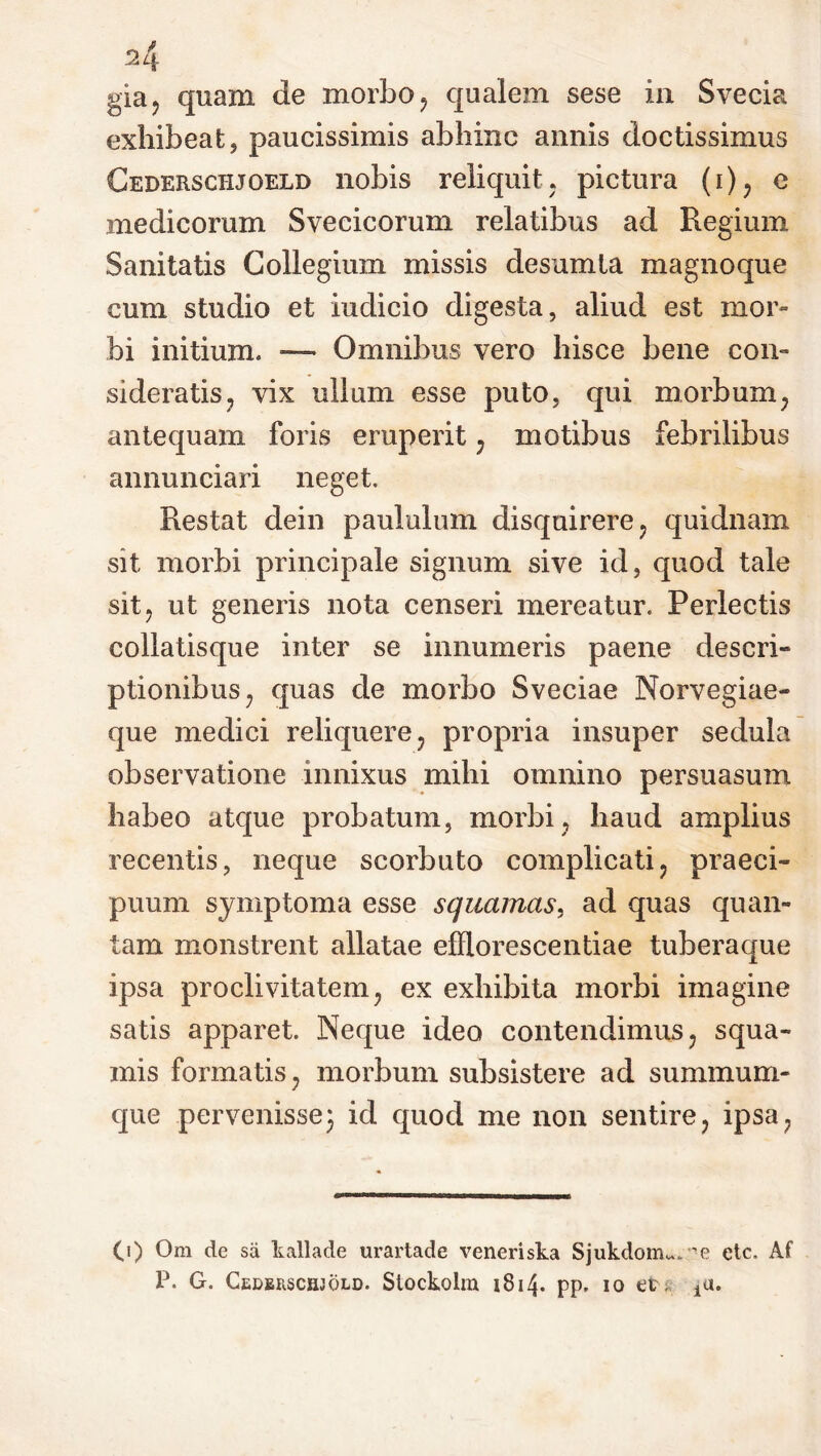 A gia, quam de morbo, qualem sese in Svecia exhibeat, paucissimis abhinc annis doctissimus Cedersctijoeld nobis reliquit, pictura (i), e medicorum Svecicorum relatibus ad Regium Sanitatis Collegium missis desumta magnoque cum studio et indicio digesta, aliud est mor- bi initium. — Omnibus vero hisce bene con- sideratis , vix ullum esse puto, qui morbum, antequam foris eruperit , motibus febrilibus annunciari neget. Restat dein paululum disquirere , quidnam sit morbi principale signum sive id, quod tale sit? ut generis nota censeri mereatur. Perlectis collatisque inter se innumeris paene descri- ptionibus; quas de morbo Sveciae Norvegiae- que medici reliquere , propria insuper sedula observatione innixus mihi omnino persuasum habeo atque probatum, morbi, haud amplius recentis, neque scorbuto complicati, praeci- puum symptoma esse squamas, ad quas quan- tam monstrent allatae efflorescendae tuberaque ipsa proclivitatem, ex exhibita morbi imagine satis apparet. Neque ideo contendimus, squa- mis formatis, morbum subsistere ad summum- que pervenisse$ id quod me non sentire, ipsa, 0) Om de sii kallade urartade veneri sta Sjukdom*. 'e etc. Af