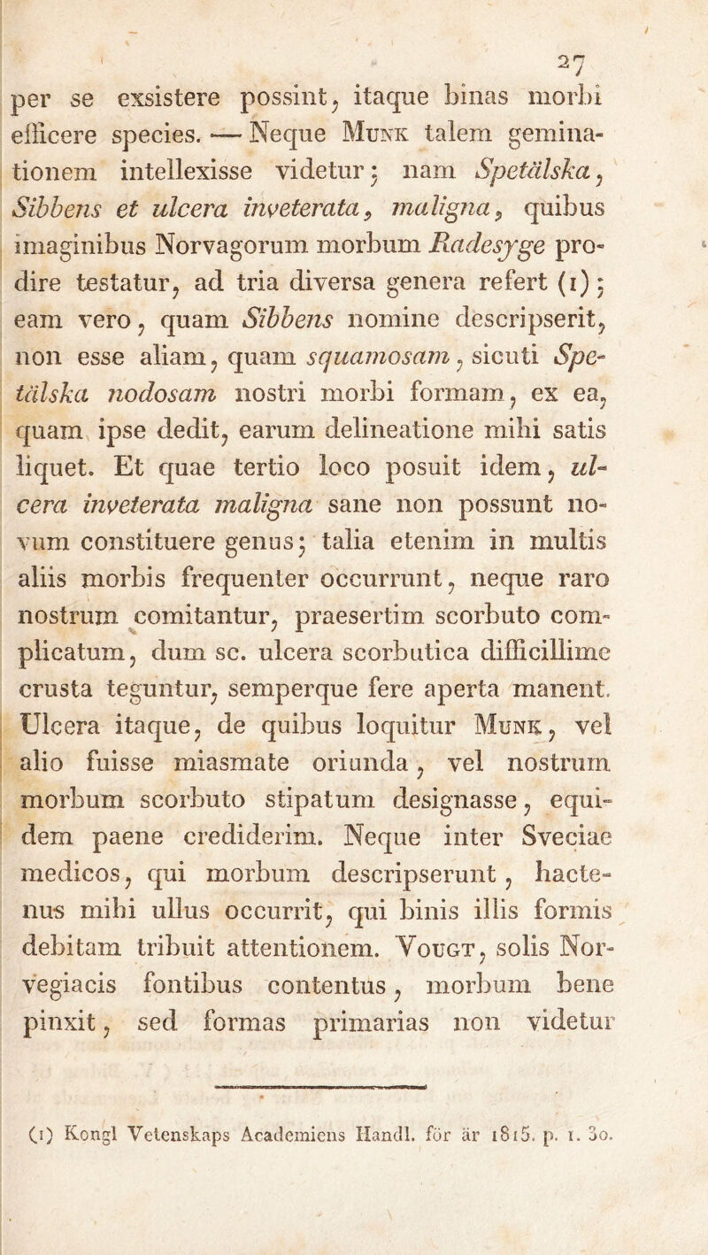 I per se exsistere possint; itaque binas morbi efficere species. — Neque Munk talem gemina- tionem intellexisse videtur 3 nam Spetdlska7 Sibbens et ulcera inveterata, maligna, quibus imaginibus Norvagorum morbum Radesjge pro- dire testatur7 ad tria diversa genera refert (1)3 eam vero ? quam Sibbens nomine descripserity non esse aliam ? quam squamosam ? sicuti Spe- tdlska nodosam nostri morbi formam, ex ea, quam ipse dedit? earum delineatione milii satis liquet. Et quae tertio loco posuit idem ? ul- cera inveterata maligna sane non possunt no- vum constituere genus 3 talia etenim in multis aliis morbis frequenter occurrunt ? neque raro nostrum comitantur; praesertim scorbuto com- plicatum j dum sc. ulcera scorbutica difficillime crusta teguntur; semperque fere aperta manent. Ulcera itaque? de quibus loquitur Munk? vel alio fuisse miasmate oriunda 7 vel nostrum morbum scorbuto stipatum designasse 7 equi- dem paene crediderim. Neque inter Sveciae medicos, qui morbum descripserunt ? hacte- nus mihi ullus occurrit; qui binis illis formis debitam tribuit attentionem. Votjgt5 solis Nor- vegiacis fontibus contentus; morbum bene pinxit ? sed formas primarias non videtur