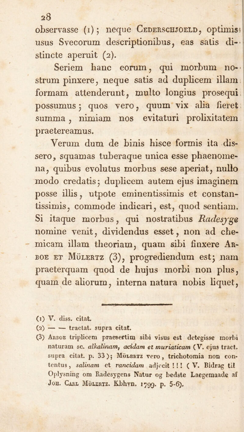 observasse {1)5 neque Cederschjoeld, optimis? usus Svecorum descriptionibus , eas salis di- stincte aperuit (2). Seriem hanc eorum, qui morbum no- strum pinxere, neque satis ad duplicem illam formam attenderunt, multo longius prosequi possumus3 quos vero, quum vix alia fieret summa , nimiam nos evitaturi prolixitatem praetereamus. Verum dum de binis hisce formis ita dis- sero* squamas tuberaque unica esse phaenome- na, quibus evolutus morbus sese aperiat, nullo modo credatis 3 duplicem autem ejus imaginem posse illis, utpote eminentissimis et constan- tissimis, commode indicari, est, qaod sentiam. Si itaque morbus, qui nostratibus Rcidesjge nomine venit, dividendus esset, non ad che- micam illam theoriam, quam sibi finxere Ar~ boe et Mulertz (3), progrediendum est 3 nam praeterquam quod de hujus morbi non plus, quam de aliorum, interna natura nobis liquet, (1) V. diss. citat. (2) tractat, supra citat. (3) Arboe triplicem praesertim sibi visus est detegisse morbi naturam sc. alkalinam, acidam el muriaticam (V. ejus tract. supra citat, p. 33)5 Mulbrtz vero, trichotomia non con* tentus, salinam et rancidam adjecit ! ! ! (V. Bidrag til Oplysning om Radesygens Natur og bedste Laegemaade af Joh. Carl Mulertz. Kbhyn. 1799. p. 5-6).