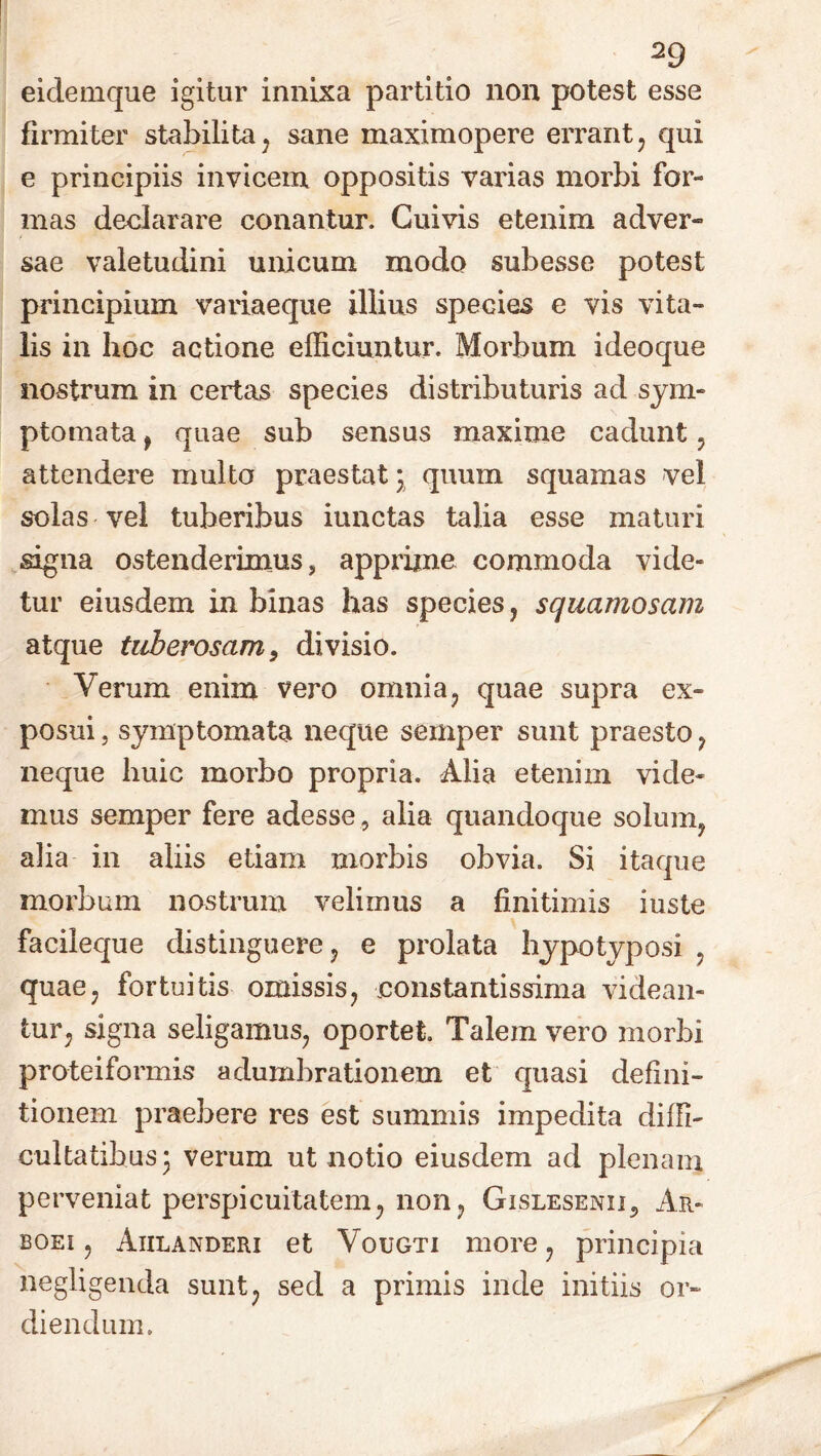 eidemque igitur innixa partitio non potest esse firmiter stabilita , sane maximopere errant, qui e principiis invicem oppositis varias morbi for- mas declarare conantur. Cuivis etenim adver- sae valetudini unicum modo subesse potest principium variaeque illius spedes e vis vita- lis in hoc actione efficiuntur. Morbum ideoque nostrum in certas species distributuris ad sym- ptomata , quae sub sensus maxime cadunt, attendere multo praestat * quum squamas vel solas vel tuberibus iunctas talia esse maturi signa ostenderimus, apprime commoda vide- tur eiusdem in binas has species , squamosam atque tuberosam, divisio. Verum enim vero omnia, quae supra ex- posui j symptomata neque semper sunt praesto , neque huic morbo propria. Alia etenim vide- mus semper fere adesse , alia quandoque solum, alia in aliis etiam morbis obvia. Si itaque morbum nostrum velimus a finitimis iuste facileque distinguere, e prolata hypotyposi , quae, fortuitis omissis, constantissima videan- tur, signa seligamus, oportet. Talem vero morbi proteiformis adumbrationem et quasi defini- tionem praebere res est summis impedita diffi- cultatibus 3 verum ut notio eiusdem ad plenam perveniat perspicuitatem, non, Gislesenii, Ar- boei , Aiilanderi et Vougti more, principia negligenda sunt, sed a primis inde initiis or- diendum.