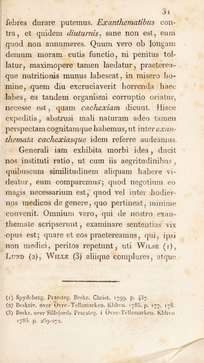 febres durare putemus. Exanthematibus con- tra , et quidem diuturnis, sane non est, eum quod non annumeres. Quum vero ob longam demum moram cutis functio, ni penitus tol- latur, maximopere tamen laedatur, praeterea- que nutritionis munus labescat, in misero ho- mine, quem diu excruciaverit horrenda haec labes, ea tandem organismi corruptio oriatur, necesse est, quam cachexiam dicunt. Hisce expeditis , abstrusi mali naturam adeo tamen perspectam eognitamque habemus, ut inter exan- themata cachexiasque idem referre audeamus. Generali iam exhibita morbi idea, ducit nos instituti ratio, ut cum iis aegritudinibus , quibuscum similitudinem aliquam habere vi- deatur, eum comparemus^ quod negotium eo magis necessarium est, quod vel inter hodier- nos medicos de genere, quo pertineat, minime convenit. Omnium vero, qui de nostro exan- themate scripserunt, examinare sententias vix opus est; quare et eos praetereamus, qui, ipsi non medici, peritos repetunt, uti Wilse (i), Lund (2), Wille (3) aliique complures, atque (1) Spydeberg. Praesteg. Beskr. Christ. 1799. p. 4^7- a 0 (2) Beskriv. over Ovre-Tellemarken. Kbhvn. 1785. p. 177. 178. (3) Beskr. over Sillejords Praesteg. i Ovre-Tellemarken. Kbhvn 378G. p. 2G9-272.