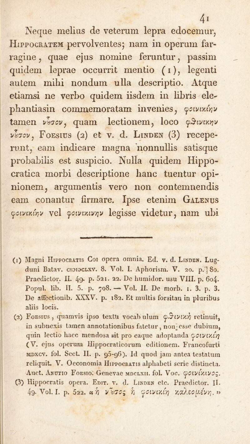 Neque melius de veterum lepra edocemur, Hippocratem pervolventes; nam in operum far- ragine ; quae ejus nomine feruntur, passim quidem leprae occurrit mentio (i), legenti autem mihi nondum ulla descriptio. Atque etiamsi ne verbo quidem iisdem in libiis ele- phantiasin commemoratam invenies, 9cmyJyiv tamen v\qcv, quam lectionem, loco yStviKYiv wrtQv, Foesius (2) et v. d. Linden (3) recepe- runt, eam indicare magna nonnullis satisque probabilis est suspicio. Nulla quidem Hippo- cratica morbi descriptione hanc tuentur opi- nionem, argumentis vero non contemnendis eam conantur firmare. Ipse etenim Galenus (fCiviY.(rtv vel foiinKWYiv legisse videtur, nam ubi (1) Magni Hippocratis Coi opera omnia. Ed. v. d. Linden. Lug- duni Batav. cioioclxv. 8. Vol. I. Aphorism. V. 20. p.l 80. Praedictor. II. 49- P* 521. 22. De humidor. usu VIII. p. 6o4- Popul. lib. II. 5. p. 708. —* Vol. II. De morb. 1. 3. p. 3. De affectionib. XXXV. p. 182. Et multis forsitan in pluribus aliis locis. (2) Fobsius , quamvis ipso textu vocab ulum oSivihy; retinuit, in subnexis tamen annotationibus fatetur, non]esse dubium, quin lectio haec mendosa sit pro eaquc adoptanda ^ciyiKLYj (V. ejus operum Hippocraticorum editionem. Francofurti mdxcv. fol. Scct. II. p. 95-96). Id quod jam antea testatum reliquit. V. Oeconomia Hippocratis alphabeti serie distincta. Auct. Auctio Foesio; Genevae mdclxii. fol. Voc. (j/OLvr/uvog. (3) Hippocratis opera. Edit. v. d. Linden etc. Praedictor. II.