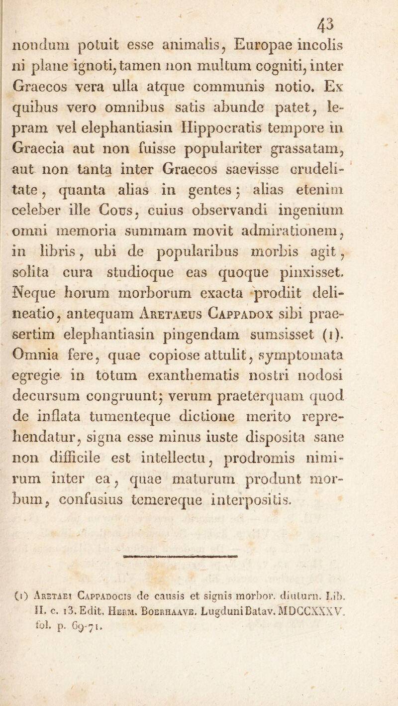 4 43 nondum potuit esse animalis, Europae incolis ni plane ignoti, tamen non inultum cogniti, inter Graecos vera ulla atque communis notio. Ex quibus vero omnibus satis abunde patet, le- pram vel elephantiasin Hippocratis tempore in Graecia aut non fuisse populariter grassatam, aut non tanta inter Graecos saevisse crudeli- tate, quanta alias in gentes 3 alias etenim celeber ille Cous, cuius observandi ingenium omni memoria summam movit admirationem, in libris, ubi de popularibus morbis agit, solita cura studioque eas quoque pinxisset. Neque horum morborum exacta prodiit deli- neatio, antequam Aretaeus Cappadox sibi prae- sertim elephantiasin pingendam sumsisset (1). Omnia fere, quae copiose attulit, symptomata egregie in totum exanthematis nostri nodosi decursum congruunt} verum praeterquam quod de inflata tumenteque dictione merito repre- hendatur, signa esse minus iuste disposita sane 11011 difficile est intellectu, prodromis nimi- rum inter ea, quae maturum produnt mor- bum, confusius temereque interpositis. (1) Aretaei Cappadocis de causis et signis morbor. ditilurn. Lib. II. c. 13. Edit, Herm. Boerhaa,vb. Lugduni Batav, MDCCXXXV„ iol. p. 69-71,