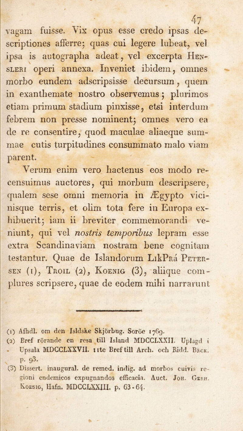 vagam fuisse. Vix opus esse credo ipsas de- scriptiones afferre; quas cui legere lubeat, vel ipsa is autographa adeat , vel excerpta Hen* sleri operi annexa. Inveniet ibidem , omnes morbo eundem adscripsisse decursum , quem in exanthemate nostro observemus; plurimos etiam primum stadium pinxisse, etsi interdum febrem non presse nominent; omnes vero ea de re consentire , quod maculae aliaeque sum- mae cutis turpitudines consummato malo viam parent. Verum enim vero hactenus eos modo re- censuimus auctores, qui morbum descripsere, qualem sese omni memoria in iEgypto vici- nisque terris, et olim tota fere in Europa ex- hibuerit; iam ii breviter commemorandi ve- niunt, qui vel nostris temporibus lepram esse extra Scandinaviam nostram bene cognitam testantur. Quae de Islandorum LikPna Peter- sen (i), Troil {2), Koenig (3), aliique com- plures scripsere, quae de eodem mihi narrarunt (1) Afhdl. om den Isldske Skjorbug. Sorik? 1769. (2) Bref rorande en resa till Island MDCCLXXII. Uplagd i Upsala MDCCLXXVII. ute Bref till Arch. och Ridd. BacK. P- 91 2 3* (3) Dissert. inaugurat de remed. indig. ad morbos cuivis re- gioni endemicos expugnandos efficacia. Auct. Joh, Gerh. Koekig, Hafn. MDCCLXXIII. p. 63-64-