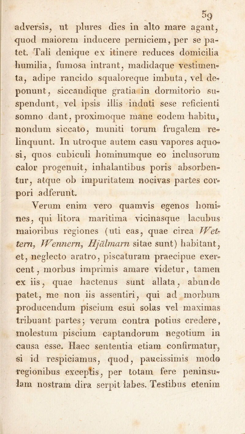 quod maiorem inducere perniciem, per se pa- tet. Tali denique ex itinere reduces domicilia humilia, fumosa intrant, madidaque vestimem ta, adipe rancido squaloreque imbuta, vel dev ponunt, siccandi que gratia in dormitorio su- spendunt, vel ipsis illis induti sese reficienti somno dant, proximoque mane eodem habitu* nondum siccato, muniti torum frugalem re- linquunt. In utroque autem casu vapores aqum si, quos cubiculi hominumque eo inclusorum calor progenuity inhalantibus poris absorben- tur, atque ob impuritatem nocivas partes cor*- pori adferunt. Verum enim vero quamvis egenos horni* nes, qui litora maritima vicinasque laeubus maioribus regiones (uti eas, quae circa JVet^ tem, JVennern, Hjalmam sitae sunt) habitant, et, neglecto aratro, piscaturam praecipue exeiv cent, morbus imprimis amare videtur, tamen ex iis, quae hactenus sunt allata, abunde patet, me non iis assentiri, qui ad morbum producendum piscium esui solas vel maximas tribuant partes; verum contra potius credere, molestum piscium captandorum negotium in causa esse. Haec sententia etiam confirmatur, si id respiciamus, quod, paucissimis modo regionibus exceptis, per totam fere peninsm lam nostram dira serpit labes. Testibus etenim