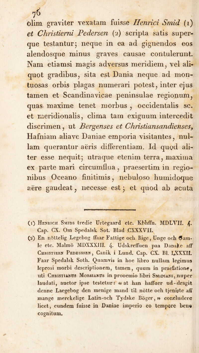 et Christierni Pedersen (2) scripta satis super- que testantur; neque in ea ad gignendos eos alendosque minus graves causae contulerunt. Nam etiamsi magis adversus meridiem 7 vel ali- quot gradibus, sita est Dania neque ad mon- tuosas orbis plagas numerari potest , inter ejus tamen et Scandinavicae peninsulae regionum; quas maxime tenet morbus y occidentalis se. et meridionalis, clima tam exiguum intercedit discrimen, ut Bergenses et Christianscindienses, Hafniam aliave Daniae emporia visitantes, nul- lam querantur aeris differentiam. Id quod ali- ter esse nequit* utraque etenim terra7 maxima ex parte mari circumflua ; praesertim in regio- nibus Oceano finitimis, nebuloso bumidoque aere gaudeat; necesse est 3 et quod ab acuta (1) Henrich Smids Ircrlie Urtegaard etc. KblifFn. MDLVII. Cap. CX. Om Spedalsk Sot. Blad jCXXXVII. (2) En nottelig Legebog ffaar Fattige och Bige, Unge och le etc. Malmo MDXXXIII. 4- Udskreffuen paa DansXe aff Christiern Pederssen, Canik i Lund. Cap. CX. Bl. LXXXIf. Faar Spedalsk Soth. Quamvis in hoc libro nullam legimus leprosi morbi descriptionem, tamen, quum in praefatione, uti Christianus Morsianus in prooemio libri Smidiani, nuper laudati, auctor ipse tesletur: «at han liafFuer ud-dragit denne Laegebog den menige mand til notte och tjenigte aff mange merckelige Latin-och Tydske Boger,» concludere licet, eundem fuisse in Daniae imperio eo tempore bene cognitum.